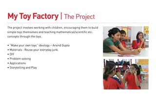 My Toy Factory | The Project
The project involves working with children, encouraging them to build
simple toys themselves and teaching mathematical/scientific etc.
concepts through the toys.


• “Make your own toys” ideology – Arvind Gupta
• Materials : Reuse your everyday junk.
• DIY
• Problem solving
• Applications
• Storytelling and Play
 