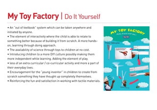 My Toy Factory | Do It Yourself
• An “out of textbook” system which can be taken anywhere and
initiated by anyone.
• The element of interactivity where the child is able to relate to
something better because of building it from scratch. A more hands-
on, learning through doing approach.
• The availability of science through toys to children at no cost.
• Introducing children to a more DIY culture possibly making them
more independent while learning. Adding the element of play.
• less of an extra curricular / co-curricular activity and more a part of
their everyday lives.
• Encouragement for the “young inventor” in children to create from
scratch something they have thought up completely themselves.
• Reinforcing the fun and satisfaction in working with tactile materials.
 