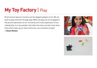 My Toy Factory | Play
Of all animal species, humans are the biggest players of all. We are
built to play and built through play. When we play, we are engaged in
the purest expression of our humanity, the truest expression of our
individuality. Is it any wonder that often the times we feel most alive,
those that make up our best memories, are moments of play?
—Stuart Brown
 