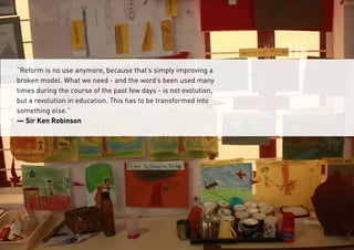 “Reform is no use anymore, because that’s simply improving a
broken model. What we need - and the word’s been used many
times during the course of the past few days - is not evolution,
but a revolution in education. This has to be transformed into
something else.”
— Sir Ken Robinson
 
