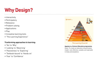Why Design?
• Interactivity
• Participatory
• Relevance
• Problem solving
• Applications
• Play
• Innovative learning tools
• “The Learning Experience”


Tranforming approaches to learning:
• ‘Yes’ to ‘Why’
                                      Agastya is a Science Education programme.
• ‘Looking’ to ‘Observing’            Goals: To create an education dissemination
                                      model- cost-effective, scalable and replicable
• ‘Passiveness’ to ‘Exploring’
                                      in India and elsewhere.
• ‘Textbook-bound’ to ‘Hands-on’
• ‘Fear’ to ‘Confidence’
 