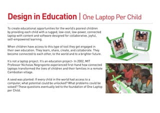 Design in Education | One Laptop Per Child
To create educational opportunities for the world’s poorest children
by providing each child with a rugged, low-cost, low-power, connected
laptop with content and software designed for collaborative, joyful,
self-empowered learning.

When children have access to this type of tool they get engaged in
their own education. They learn, share, create, and collaborate. They
become connected to each other, to the world and to a brighter future.

It’s not a laptop project. It’s an education project- In 2002, MIT
Professor Nicholas Negroponte experienced first-hand how connected
laptops transformed the lives of children and their families in a remote
Cambodian village.

A seed was planted: If every child in the world had access to a
computer, what potential could be unlocked? What problems could be
solved? These questions eventually led to the foundation of One Laptop
per Child.
 