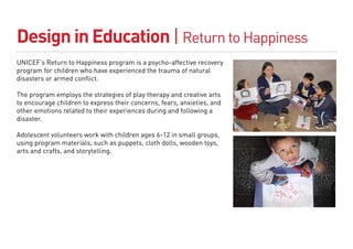 Design in Education | Return to Happiness
UNICEF’s Return to Happiness program is a psycho-affective recovery
program for children who have experienced the trauma of natural
disasters or armed conflict.

The program employs the strategies of play therapy and creative arts
to encourage children to express their concerns, fears, anxieties, and
other emotions related to their experiences during and following a
disaster.

Adolescent volunteers work with children ages 6-12 in small groups,
using program materials, such as puppets, cloth dolls, wooden toys,
arts and crafts, and storytelling.
 