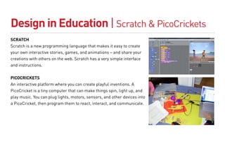 Design in Education | Scratch & PicoCrickets
SCRATCH
Scratch is a new programming language that makes it easy to create
your own interactive stories, games, and animations – and share your
creations with others on the web. Scratch has a very simple interface
and instructions.


PICOCRICKETS
An interactive platform where you can create playful inventions. A
PicoCricket is a tiny computer that can make things spin, light up, and
play music. You can plug lights, motors, sensors, and other devices into
a PicoCricket, then program them to react, interact, and communicate.
 