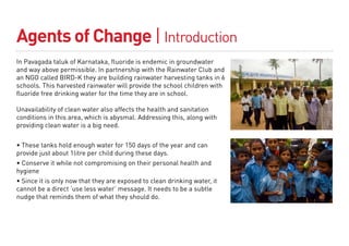 Agents of Change | Introduction
In Pavagada taluk of Karnataka, fluoride is endemic in groundwater
and way above permissible. In partnership with the Rainwater Club and
an NGO called BIRD-K they are building rainwater harvesting tanks in 6
schools. This harvested rainwater will provide the school children with
fluoride free drinking water for the time they are in school.

Unavailability of clean water also affects the health and sanitation
conditions in this area, which is abysmal. Addressing this, along with
providing clean water is a big need.


• These tanks hold enough water for 150 days of the year and can
provide just about 1litre per child during these days.
• Conserve it while not compromising on their personal health and
hygiene
• Since it is only now that they are exposed to clean drinking water, it
cannot be a direct ‘use less water’ message. It needs to be a subtle
nudge that reminds them of what they should do.
 