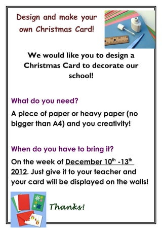 Design and make your
  own Christmas Card!


    We would like you to design a
   Christmas Card to decorate our
              school!


What do you need?
A piece of paper or heavy paper (no
bigger than A4) and you creativity!


When do you have to bring it?
On the week of December 10th -13th
2012. Just give it to your teacher and
your card will be displayed on the walls!


           Thanks!
 