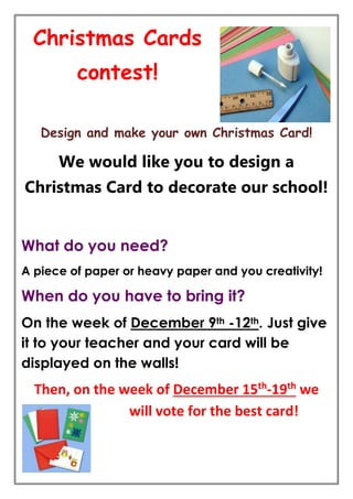 Christmas Cards 
contest! 
Design and make your own Christmas Card! 
We would like you to design a 
Christmas Card to decorate our school! 
What do you need? 
A piece of paper or heavy paper and you creativity! 
When do you have to bring it? 
On the week of December 9th -12th. Just give 
it to your teacher and your card will be 
displayed on the walls! 
Then, on the week of December 15th-19th we 
will vote for the best card! 
 