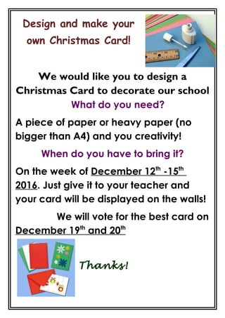 Design and make your
own Christmas Card!
We would like you to design a
Christmas Card to decorate our school
What do you need?
A piece of paper or heavy paper (no
bigger than A4) and you creativity!
When do you have to bring it?
On the week of December 12th
-15th
2016. Just give it to your teacher and
your card will be displayed on the walls!
We will vote for the best card on
December 19th
and 20th
Thanks!
 