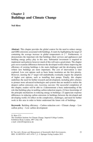 Chapter 2
Buildings and Climate Change

Neil Hirst




Abstract This chapter provides the global context for the need to reduce energy
and GHG emissions associated with buildings. It starts by highlighting the target of
containing the average increase in global temperatures to 2 °. Furthermore, it
demonstrates the important role that buildings (their services and appliances) and
building energy policy play in this area. Substantial investment is required to
implement such policies however much of this will earn a good return. The chapter
goes on to examine differences between the developed world (where improving the
efﬁciency of existing buildings is the main challenge) and the developing world
(where new buildings are more important). The cost of intervention is later
explored. Low cost options such as basic home insulation are the ﬁrst priority.
However, meeting the 2° target will undoubtedly eventually require the adoption
of higher cost options, such as installing heat pumps. Finally, this chapter
underlines the need for further research and development, including pilot schemes
to pioneer more advanced technologies and systems that are needed to realize the
deepest carbon emissions cuts. Learning outcome: On successful completion of
this chapter, readers will be able to: (1)demonstrate a basic understanding of the
role that buildings play in tackling carbon reduction targets; (2) have knowledge of
the principle mechanisms in reducing energy in buildings; (3) appreciate response
differences in reducing carbon emissions in buildings between the developed and
developing world; (4) reﬂect on the complexities, challenges, and need for further
work in this area in order to better understand the future role of buildings.

                                   Á
Keywords Building efﬁciency Carbon reduction cost             Á Climate change Á Low
                Á
carbon policy Low carbon development


N. Hirst (&)
The Grantham Institute for Climate Change, Imperial College London,
Exhibition Road, London, SW7 2AZ, UK
e-mail: n.hirst@imperial.ac.uk




R. Yao (ed.), Design and Management of Sustainable Built Environments,            23
DOI: 10.1007/978-1-4471-4781-7_2, Ó Springer-Verlag London 2013
 