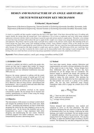 IJRET: International Journal of Research in Engineering and Technology eISSN: 2319-1163 | pISSN: 2321-7308
_______________________________________________________________________________________
Volume: 04 Issue: 05 | May-2015, Available @ http://www.ijret.org 80
DESIGN AND MANUFACTURE OF AN ANGLE ADJUSTABLE
CRUTCH WITH KENNEDY KEY MECHANISM
P.Sriharsha1
, Shyam Somani2
1
Department of Mechanical Engineering, National Institute of Technology Karnataka Surathkal, Karnataka, India
2
Department of Mechanical Engineering, National Institute of Technology Karnataka Surathkal, Karnataka, India
Abstract
A crutch is a mobility aid that transfers weight from the legs to the upper body. It has been observed that users of walking aids
require double the energy than the normal gait. Users experience a lot of stress at underarm and wrist while using standard
underarm or forearm crutches which is the primary reason for pain and various medical complications. Therefore, a new design
of crutch has been developed which allows the user to apply his/her weight over a larger area along the forearm instead of wrist
and underarm. The primary objective of the study is provide more comfort to the end user of the crutch. The modeling of the new
crutch design has been done using CAD modeling package (Catia). Finite Element Analysis (FEA) of the design has been
conducted using ANSYS to understand the stress behavior in the new model. The new crutch has been fabricated using aluminum
alloy because of its properties like high strength to weight ratio and low density. The fabrication of the new crutch has been
performed in such a way that it ensured the entire crutch can be disassembled easily thus making it easily transportable. The
testing of the new crutch has been carried out using energy expenditure method to assess the comfort level of the user.
Keywords: Finite element analysis, crutch, gait, energy expenditure method, CAD
--------------------------------------------------------------------***----------------------------------------------------------------------
1. INTRODUCTION
A crutch is a mobility aid which is used by the people who
cannot use their legs to support their weight, for reasons
ranging from short-term injuries to lifelong disabilities. The
crutch has not seen any substantial modification since past
5000 years [1].
However, the energy expensed in walking with the crutch
walking is two times the energy of normal gait [2,3] and
exerts a great stress on the upper body. The prolonged use of
crutch is responsible for extreme pain at wrist and forearm
[4,5]. Moreover, there are many reasons—physiological and
psychological – why it is good to stand and walk rather than
sit and use wheeled mobility [6,7].
So looking at the problems involved in the current
conventional crutches, the new design tries to increase user
comfort, quantification of which is done using the energy
expenditure method of testing.
1.1 Objective
The main purpose of this project is to design a crutch which
will mitigate the problems faced by the crutch users. Both
the users – permanent and temporary are kept in mind while
designing the crutch but the main emphasis is given on the
permanent users. So the factors like durability and ease of
transportation are given a huge importance both while
designing and manufacturing the new crutch. Therefore
conditions targeted were Indian conditions, where ease of
transportability becomes a determining factor.
1.2 Method
Four main steps namely, design, analysis, fabrication and
experimentation, are used to converge and analyze the utility
of the crutch on day to day basis. Various designs have
been deliberated upon and FEM Analysis has been
performed for all the designs that are considered. The
analysis helped to optimize the design and estimate the
stress and deformation at various locations. This further
helped to reduce the extra material. After attaining the
satisfactory results, the fabrication has been undertaken and
the final product was tested on a group of five healthy
adults. The test has been performed using Energy
Expenditure Index (EEI) to gauge the comfort level of the
users [8].
HRwalk = heart rate after walk (beats/min)
HRrest = heart rate at rest (beats/min)
Vavg = average velocity (m/min)
2. DESIGN
Various designed and mechanisms were studied and
compared to arrive at the best alternative. The main
objective of designing the new crutch is to tap the advantage
of distributed stress over the forearm. Following the same
ideology, new model is developed. The new design consists
of adjustable platform which has provision of four angles
ranging from 0 to 90 degree at equal intervals. The user has
the liberty to adjust the platform angle according to his/her
comfort. The Kennedy key and shaft arrangement has been
 