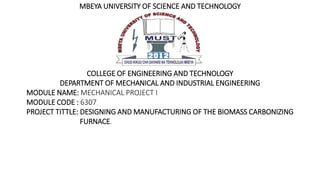 MBEYA UNIVERSITY OF SCIENCE AND TECHNOLOGY
COLLEGE OF ENGINEERING AND TECHNOLOGY
DEPARTMENT OF MECHANICAL AND INDUSTRIAL ENGINEERING
MODULE NAME: MECHANICAL PROJECT I
MODULE CODE : 6307
PROJECT TITTLE: DESIGNING AND MANUFACTURING OF THE BIOMASS CARBONIZING
FURNACE.
 