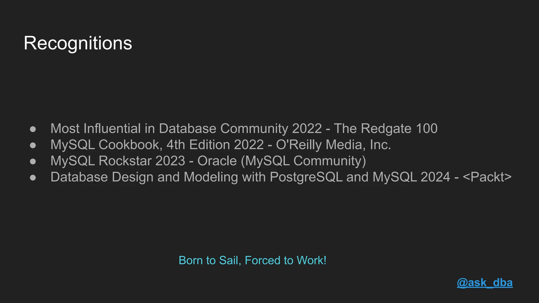 Born to Sail, Forced to Work! ● Most Influential in Database Community 2022 - The Redgate 100 ● MySQL Cookbook, 4th Edition 2022 - O'Reilly Media, Inc. ● MySQL Rockstar 2023 - Oracle (MySQL Community) ● Database Design and Modeling with PostgreSQL and MySQL 2024 - <Packt> Recognitions @ask_dba 