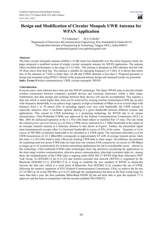 Computer Engineering and Intelligent Systems                                                         www.iiste.org
ISSN 2222-1719 (Paper) ISSN 2222-2863 (Online)
Vol 3, No.5, 2012


 Design and Modification of Circular Monpole UWB Antenna for
                      WPAN Application
                                            P.S.Ashtankar1,   Dr.C.G.Dethe2
           1
               Department of Electronics &Communication Engineering, Kits, Ramtek(M.S.),India-44110
                 2
                   Priyadarshini Institute of Engineering & Technology, Nagpur (M.S.), India-440019
                                      psashtankar@gmail.com,cgdethe@gmail.com


Abstract:
The basic circular monopole antenna exhibits a 10 dB return loss bandwidth over the entire frequency band, the
paper proposed a modified version of simple circular monopole antenna for WPAN application. The antenna
offers excellent performance in the range of 2-12 GHz.. The antenna is designed on FR4 substrate and fed with
50 ohms micro strip feed line. The antenna is suitable for operating frequency of 7 GHz. It is shown that return
loss of the antennas at 7 GHz is better than -10 dB and VSWR obtained is less than 2. Proposed geometry is
design and simulated using HFSS11 Details of the proposed antenna design and measured results are presented.
Index Terms:Wireless communication, UWB, circular monopole, WPAN

1.Introduction:
In recent years, more interests have been put into WPAN technology. The future WPAN aims to provide reliable
wireless connections between computers, portable devices and consumer electronics within a short range.
Furthermore, fast data storage and exchange between these devices will also be accomplished. This requires a
data rate which is much higher than what can be achieved by existing wireless technologies.UWB has an ultra
wide frequency bandwidth; it can achieve huge capacity as high as hundreds of Mbps or even several Gbps with
distances from 1 to 10 meters [26]. In spreading signals over very wide bandwidth, the UWB concept is
especially attractive since it facilitates optimal sharing of a given bandwidth between different systems and
applications. This caused an UWB technology is a promising technology for WPAN due to its unique
characteristics. Ultra-Wideband (UWB) was approved by the Federal Communications Commission (FCC) in
Mar. 2002 for unlicensed operation in the 3.1-10.6 GHz band subject to modified Part 15 rules. The rule limits
the emitted power spectral density (p.s.d) from a UWB source measured in a 1 MHz bandwidth at the output of
an isotropic transmit antenna at a reference distance to that shown in Figure1. Further, the transmitted signal
must instantaneously occupy either i) a fractional bandwidth in excess of 20% of the center frequency or ii) in
excess of 500 MHz of absolute bandwidth to be classified as a UWB signal. The maximum allowable p.s.d for
UWB transmission of -41.3 dBm/MHz corresponds to approximately 0.5 mW of average transmit power when
the entire 3.1-10.6 GHz band is used, effectively limiting UWB links to short ranges. Nevertheless, the potential
for exploiting such low power UWB links for high data rate wireless PAN connectivity (in excess of 100 Mbps)
at ranges up to 10 m particularly for in-home networking applications has led to considerable recent interest in
this technology .Ultra-wideband (UWB) radio technologies draw big attentions considering the applications to
the short range wireless communication, ultra-low power communication, ultra-high resolution radar etc., among
them, the standardization of the UWB radio is ongoing under IEEE 802.15 WPAN High Rate Alternative PHY
Task Group 3a (IEEE802.15.3a) [1,21,22] and wireless personal area network (WPAN) is originated by the
Bluetooth (IEEE802.15.1). IEEE802.15.3a is trying to establish the new standard of WPAN to drastically
increase the data rate, which is a weak point of Bluetooth. Now IEEE802.15.3a considers the use of UWB,
following the tentative regulation of FCC (Federal Communications Commission, USA), to achieve the bit rate
of 110 Mb/s at 10 m and 200 Mb/s at 4 m [3] Although the standardization has been at the final voting stage for
more than half a year, the first candidate Multi-Band OFDM [4] has not been able to gain the required 75 %
approval, and has been in competition with the second candidate DS-UWB [5].




                                                       16
 