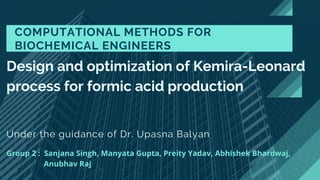 Under the guidance of Dr. Upasna Balyan
COMPUTATIONAL METHODS FOR
BIOCHEMICAL ENGINEERS
Design and optimization of Kemira-Leonard
process for formic acid production
Group 2 : Sanjana Singh, Manyata Gupta, Preity Yadav, Abhishek Bhardwaj,
Anubhav Raj
 