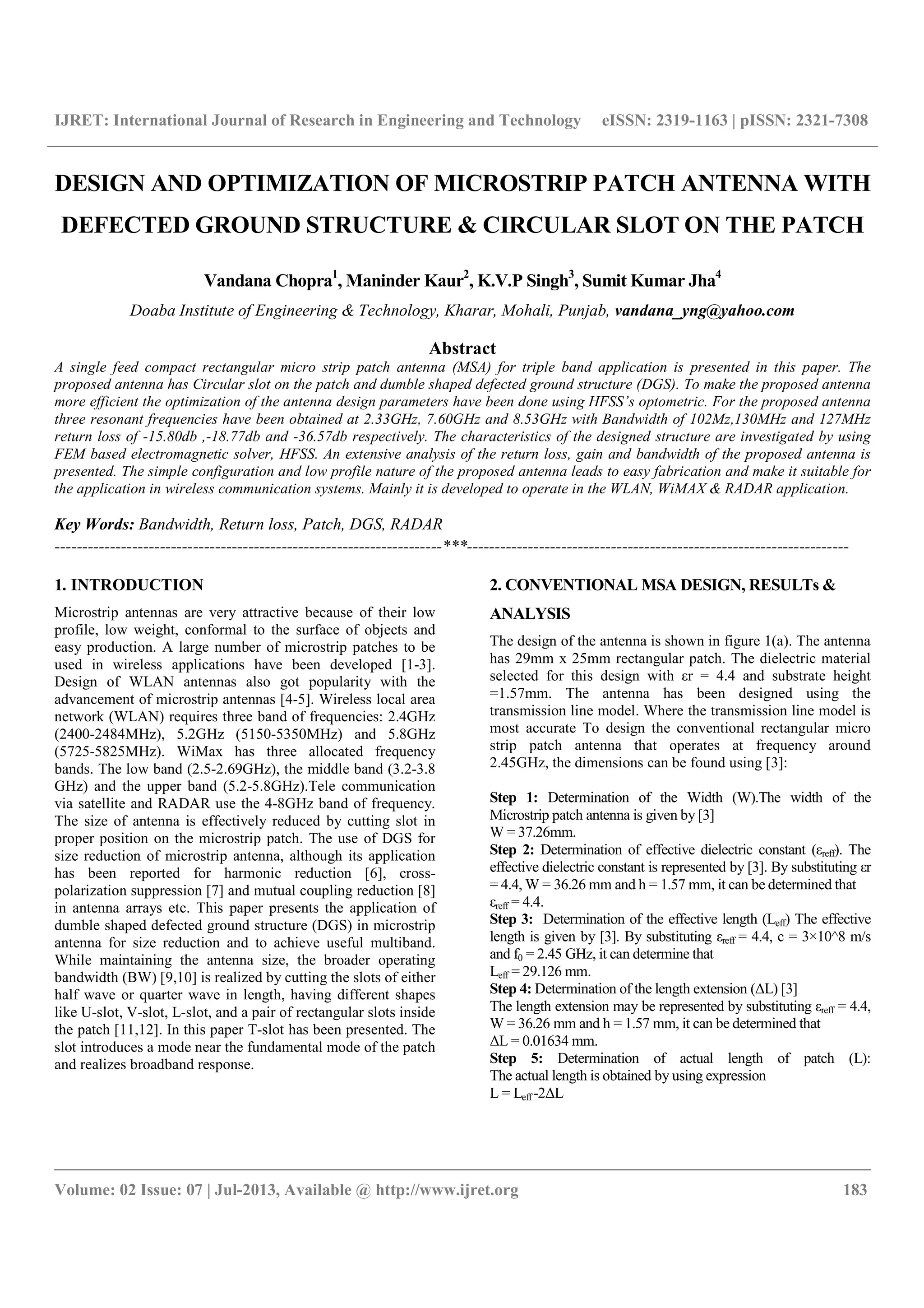 IJRET: International Journal of Research in Engineering and Technology eISSN: 2319-1163 | pISSN: 2321-7308
__________________________________________________________________________________________
Volume: 02 Issue: 07 | Jul-2013, Available @ http://www.ijret.org 183
DESIGN AND OPTIMIZATION OF MICROSTRIP PATCH ANTENNA WITH
DEFECTED GROUND STRUCTURE & CIRCULAR SLOT ON THE PATCH
Vandana Chopra1
, Maninder Kaur2
, K.V.P Singh3
, Sumit Kumar Jha4
Doaba Institute of Engineering & Technology, Kharar, Mohali, Punjab, vandana_yng@yahoo.com
Abstract
A single feed compact rectangular micro strip patch antenna (MSA) for triple band application is presented in this paper. The
proposed antenna has Circular slot on the patch and dumble shaped defected ground structure (DGS). To make the proposed antenna
more efficient the optimization of the antenna design parameters have been done using HFSS’s optometric. For the proposed antenna
three resonant frequencies have been obtained at 2.33GHz, 7.60GHz and 8.53GHz with Bandwidth of 102Mz,130MHz and 127MHz
return loss of -15.80db ,-18.77db and -36.57db respectively. The characteristics of the designed structure are investigated by using
FEM based electromagnetic solver, HFSS. An extensive analysis of the return loss, gain and bandwidth of the proposed antenna is
presented. The simple configuration and low profile nature of the proposed antenna leads to easy fabrication and make it suitable for
the application in wireless communication systems. Mainly it is developed to operate in the WLAN, WiMAX & RADAR application.
Key Words: Bandwidth, Return loss, Patch, DGS, RADAR
----------------------------------------------------------------------***---------------------------------------------------------------------
1. INTRODUCTION
Microstrip antennas are very attractive because of their low
profile, low weight, conformal to the surface of objects and
easy production. A large number of microstrip patches to be
used in wireless applications have been developed [1-3].
Design of WLAN antennas also got popularity with the
advancement of microstrip antennas [4-5]. Wireless local area
network (WLAN) requires three band of frequencies: 2.4GHz
(2400-2484MHz), 5.2GHz (5150-5350MHz) and 5.8GHz
(5725-5825MHz). WiMax has three allocated frequency
bands. The low band (2.5-2.69GHz), the middle band (3.2-3.8
GHz) and the upper band (5.2-5.8GHz).Tele communication
via satellite and RADAR use the 4-8GHz band of frequency.
The size of antenna is effectively reduced by cutting slot in
proper position on the microstrip patch. The use of DGS for
size reduction of microstrip antenna, although its application
has been reported for harmonic reduction [6], cross-
polarization suppression [7] and mutual coupling reduction [8]
in antenna arrays etc. This paper presents the application of
dumble shaped defected ground structure (DGS) in microstrip
antenna for size reduction and to achieve useful multiband.
While maintaining the antenna size, the broader operating
bandwidth (BW) [9,10] is realized by cutting the slots of either
half wave or quarter wave in length, having different shapes
like U-slot, V-slot, L-slot, and a pair of rectangular slots inside
the patch [11,12]. In this paper T-slot has been presented. The
slot introduces a mode near the fundamental mode of the patch
and realizes broadband response.
2. CONVENTIONAL MSA DESIGN, RESULTs &
ANALYSIS
The design of the antenna is shown in figure 1(a). The antenna
has 29mm x 25mm rectangular patch. The dielectric material
selected for this design with εr = 4.4 and substrate height
=1.57mm. The antenna has been designed using the
transmission line model. Where the transmission line model is
most accurate To design the conventional rectangular micro
strip patch antenna that operates at frequency around
2.45GHz, the dimensions can be found using [3]:
Step 1: Determination of the Width (W).The width of the
Microstrip patch antenna is given by [3]
W = 37.26mm.
Step 2: Determination of effective dielectric constant (εreff). The
effective dielectric constant is represented by [3]. By substituting εr
= 4.4, W = 36.26 mm and h = 1.57 mm, it can be determined that
εreff = 4.4.
Step 3: Determination of the effective length (Leff) The effective
length is given by [3]. By substituting εreff = 4.4, c = 3×10^8 m/s
and f0 = 2.45 GHz, it can determine that
Leff = 29.126 mm.
Step 4: Determination of the length extension (ΔL) [3]
The length extension may be represented by substituting εreff = 4.4,
W = 36.26 mm and h = 1.57 mm, it can be determined that
ΔL = 0.01634 mm.
Step 5: Determination of actual length of patch (L):
The actual length is obtained by using expression
L = Leff -2ΔL
 