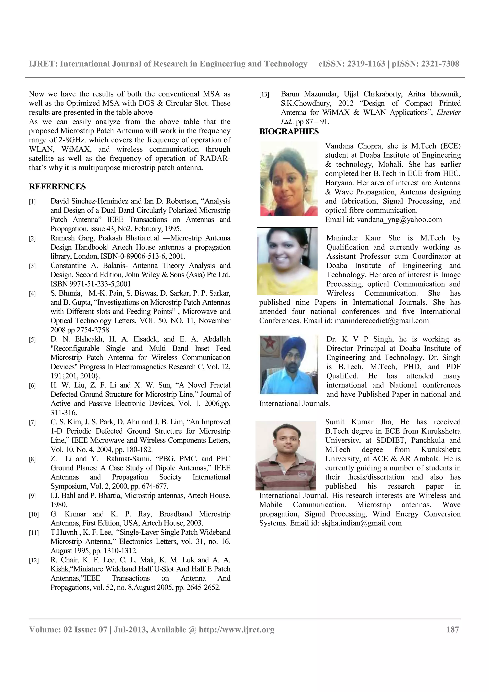 IJRET: International Journal of Research in Engineering and Technology eISSN: 2319-1163 | pISSN: 2321-7308
__________________________________________________________________________________________
Volume: 02 Issue: 07 | Jul-2013, Available @ http://www.ijret.org 187
Now we have the results of both the conventional MSA as
well as the Optimized MSA with DGS & Circular Slot. These
results are presented in the table above
As we can easily analyze from the above table that the
proposed Microstrip Patch Antenna will work in the frequency
range of 2-8GHz. which covers the frequency of operation of
WLAN, WiMAX, and wireless communication through
satellite as well as the frequency of operation of RADAR-
that’s why it is multipurpose microstrip patch antenna.
REFERENCES
[1] David Sinchez-Hemindez and Ian D. Robertson, “Analysis
and Design of a Dual-Band Circularly Polarized Microstrip
Patch Antenna” IEEE Transactions on Antennas and
Propagation, issue 43, No2, February, 1995.
[2] Ramesh Garg, Prakash Bhatia.et.al ―Microstrip Antenna
Design Handbook‖ Artech House antennas a propagation
library, London, ISBN-0-89006-513-6, 2001.
[3] Constantine A. Balanis- Antenna Theory Analysis and
Design, Second Edition, John Wiley & Sons (Asia) Pte Ltd.
ISBN 9971-51-233-5,2001
[4] S. Bhunia, M.-K. Pain, S. Biswas, D. Sarkar, P. P. Sarkar,
and B. Gupta, “Investigations on Microstrip Patch Antennas
with Different slots and Feeding Points” , Microwave and
Optical Technology Letters, VOL 50, NO. 11, November
2008 pp 2754-2758.
[5] D. N. Elsheakh, H. A. Elsadek, and E. A. Abdallah
"Reconfigurable Single and Multi Band Inset Feed
Microstrip Patch Antenna for Wireless Communication
Devices" Progress In Electromagnetics Research C, Vol. 12,
191{201, 2010}.
[6] H. W. Liu, Z. F. Li and X. W. Sun, “A Novel Fractal
Defected Ground Structure for Microstrip Line,” Journal of
Active and Passive Electronic Devices, Vol. 1, 2006,pp.
311-316.
[7] C. S. Kim, J. S. Park, D. Ahn and J. B. Lim, “An Improved
1-D Periodic Defected Ground Structure for Microstrip
Line,” IEEE Microwave and Wireless Components Letters,
Vol. 10, No. 4, 2004, pp. 180-182.
[8] Z. Li and Y. Rahmat-Samii, “PBG, PMC, and PEC
Ground Planes: A Case Study of Dipole Antennas,” IEEE
Antennas and Propagation Society International
Symposium, Vol. 2, 2000, pp. 674-677.
[9] I.J. Bahl and P. Bhartia, Microstrip antennas, Artech House,
1980.
[10] G. Kumar and K. P. Ray, Broadband Microstrip
Antennas, First Edition, USA, Artech House, 2003.
[11] T.Huynh , K. F. Lee, “Single-Layer Single Patch Wideband
Microstrip Antenna,” Electronics Letters, vol. 31, no. 16,
August 1995, pp. 1310-1312.
[12] R. Chair, K. F. Lee, C. L. Mak, K. M. Luk and A. A.
Kishk,“Miniature Wideband Half U-Slot And Half E Patch
Antennas,”IEEE Transactions on Antenna And
Propagations, vol. 52, no. 8,August 2005, pp. 2645-2652.
[13] Barun Mazumdar, Ujjal Chakraborty, Aritra bhowmik,
S.K.Chowdhury, 2012 “Design of Compact Printed
Antenna for WiMAX & WLAN Applications”, Elsevier
Ltd., pp 87 – 91.
BIOGRAPHIES
Vandana Chopra, she is M.Tech (ECE)
student at Doaba Institute of Engineering
& technology, Mohali. She has earlier
completed her B.Tech in ECE from HEC,
Haryana. Her area of interest are Antenna
& Wave Propagation, Antenna designing
and fabrication, Signal Processing, and
optical fibre communication.
Email id: vandana_yng@yahoo.com
Maninder Kaur She is M.Tech by
Qualification and currently working as
Assistant Professor cum Coordinator at
Doaba Institute of Engineering and
Technology. Her area of interest is Image
Processing, optical Communication and
Wireless Communication. She has
published nine Papers in International Journals. She has
attended four national conferences and five International
Conferences. Email id: maninderecediet@gmail.com
Dr. K V P Singh, he is working as
Director Principal at Doaba Institute of
Engineering and Technology. Dr. Singh
is B.Tech, M.Tech, PHD, and PDF
Qualified. He has attended many
international and National conferences
and have Published Paper in national and
International Journals.
Sumit Kumar Jha, He has received
B.Tech degree in ECE from Kurukshetra
University, at SDDIET, Panchkula and
M.Tech degree from Kurukshetra
University, at ACE & AR Ambala. He is
currently guiding a number of students in
their thesis/dissertation and also has
published his research paper in
International Journal. His research interests are Wireless and
Mobile Communication, Microstrip antennas, Wave
propagation, Signal Processing, Wind Energy Conversion
Systems. Email id: skjha.indian@gmail.com
 