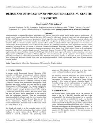 IJRET: International Journal of Research in Engineering and Technology ISSN: 2319-1163
__________________________________________________________________________________________
Volume: 02 Issue: 06 | Jun-2013, Available @ http://www.ijret.org 926
DESIGN AND OPTIMIZATION OF PID CONTROLLER USING GENETIC
ALGORITHM
Gauri Mantri1
, N. R. Kulkarni2
1
Assistant Professor, E & TC Department, Symbiosis Institute of Technology, India, 2
HOD & Professor, Electrical
Department, P.E. Society's Modern College of Engineering, India, gaurim@sitpune.edu.in, nrkmcoe@gmail.com
Abstract
Natural evolution is mimicked by Genetic Algorithms (GAs) which is a stochastic global search method used for optimization. . In
missile control systems Proportional Integral Derivative (PID) control is widely used, but due to empirically selected parameters Kp,
Ki, Kd it is difficult to achieve parameter optimization. Genetic algorithm is a search algorithm that is based on natural selection and
genetics principles.GA is a computational algorithm which deals with genetics of the human body. It evolves with the number of
iterations. After ever iteration a better result is expected. These results are checked for the error. The fittest roots or solution are
considered for the next generation based on the selection criterion. GA randomly generates the initial population of the PID control
parameters according to the calculation of selection (Normalized Geometric Selection), crossover (Arithmetic Crossover) and
mutation (Uniform Mutation), thus optimizing the control parameters. Mean Square Error (MSE) value is chosen as the performance
assessment index. For a missile altitude control Proportional Integral Derivative (PID) controller using genetic algorithm is
implemented & compared with the classical method Zeigler-Nichols (Z-N) in the paper. Z-N method is classical method which tunes
the parameters of PID. The parameters of PID are difficult to tune. Tuned parameters give the optimum solution. Optimum solution
generally converges to a solution having minimum error. Minimum error gives a response of the system in terms of maximum over
shoot, Settling time, Rise time & Steady State Error. The designed PID with the Genetic Algorithm has much faster response than the
classical method.
Index Terms: Genetic Algorithm, Optimization, PID controller Zeigler-Nichols
-----------------------------------------------------------------------***-----------------------------------------------------------------------
1. INTRODUCTION
In today‟s world Proportional Integral Derivative (PID)
controller is widely used for an optimum solution. Optimum
solution gives a better efficiency. For obtaining the better
efficiency the actual output should match the set output. For
this purpose there is a need of a controller. Difficulty of using
a controller is tuning of the parameters of the controller. These
days there are various methods which are used for the tuning
the parameters of PID controller. The classical methods for
tuning the parameters of the PID controller are Ziegler Nichols
oscillation method, Ziegler Nichols reaction curve method,
Cohen-Coon reaction curve method. But recent trends show
that there has been a drastic improvement in the tuning by
using the evolutionary algorithm. These are computational
algorithms which gives better result after every iteration. Few
computational algorithms frequently used these days are Ant
Colony Optimization, Particle Swam Optimization, and
Genetic Algorithm etc. These are based on behavioural pattern
of a living being [5, 6, 7].
An altitude of missile is to be controlled using the PID
controller. The high-tech missiles these days require a robust,
intelligent & precise system. Ziegler Nichols oscillation
method is used & compared with genetically tuned
parameters. The objective of this paper is to show that a
system can be optimized using genetic algorithm [1].
The following section II formulates the system model of a
Missile control system. The focus of section III is on
conventional PID Controller, it‟s tuning by Ziegler Nichols
Method. A brief review of Genetic Algorithm Based PID
Controller along with its implementation is brought up in
section IV. In section V, simulation results of the
corresponding system are obtained and compared.
2. SYSTEM MODEL
The Missile control system along with a PID controller is
shown in the Fig 1. The PID controller used here is the
continuous PID. The altitude of the missile is to be controlled
so the actual position is manipulated in such a way that the
missile is exactly on the required position. PID controller is
used in series with the Steering Engine with a unity feedback
system. The Unity feedback system which gives a feedback of
the actual position sensed & can manipulate the position. The
transfer function of the continuous PID controller is given by
equation (1). The transfer function of the steering engine is
given by equation (2).
 