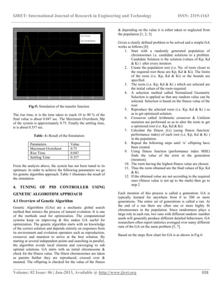 IJRET: International Journal of Research in Engineering and Technology ISSN: 2319-1163
__________________________________________________________________________________________
Volume: 02 Issue: 06 | Jun-2013, Available @ http://www.ijret.org 928
Fig-5: Simulation of the transfer function
The rise time, tr is the time taken to reach 10 to 90 % of the
final value is about 0.047 sec. The Maximum Overshoot, Mp
of the system is approximately 0.75. Finally the settling time,
ts is about 0.357 sec.
Table -1: Result of the Simulation
Parameters Value
Maximum Overshoot 0.75
Rise Time 0.047
Settling Time 0.357
From the analysis above, the system has not been tuned to its
optimum. In order to achieve the following parameters we go
for genetic algorithm approach. Table 1 illustrates the result of
the simulation
4. TUNING OF PID CONTROLLER USING
GENETIC ALGORITHM APPROACH
4.1 Overview of Genetic Algorithm
Genetic Algorithms (GAs) are a stochastic global search
method that mimics the process of natural evolution. It is one
of the methods used for optimization. The computational
systems keep on improving & this makes GA useful for
optimization. The genetic algorithm starts with no knowledge
of the correct solution and depends entirely on responses from
its environment and evolution operators such as reproduction,
crossover and mutation to arrive at the best solution. By
starting at several independent points and searching in parallel,
the algorithm avoids local minima and converging to sub
optimal solutions. GA starts with an initial chromosome &
check for the fitness value. The fittest chromosomes are taken
as parents further they are reproduced, crossed over &
mutated. The offspring is checked for the value of the fitness
& depending on the value it is either taken or neglected from
the population [1, 2, 3].
Given a clearly defined problem to be solved and a simple GA
works as follows [8]:
1. Start with a randomly generated population of
chromosomes i.e. candidate solutions to a problem.
Candidate Solution is the solution (values of Kp, Kd
& Ki ) after every iteration
2. Create the population size (i.e. No. of roots closer to
the required root those are Kp, Kd & Ki). The limits
of the roots (i.e. Kp, Kd & Ki) or the bounds are
specified.
3. The roots (i.e. Kp, Kd & Ki ) which are selected are
the initial values of the roots required.
4. A selection method called Normalized Geometric
Selection is applied so that any random value can be
selected. Selection is based on the fitness value of the
root.
5. Reproduce the selected roots (i.e. Kp, Kd & Ki ) so
as to get optimized solution.
6. Crossover called Arithmetic crossover & Uniform
mutation are performed so as to alter the roots to get
a optimized root (i.e. Kp, Kd & Ki)
7. Calculate the fitness ƒ(x) (using fitness function/
performance index) of each root (i.e. Kp, Kd & Ki )
in the population.
8. Repeat the following steps until „n‟ offspring have
been created.
9. Using fitness function (performance index MSE)
finds the value of the error in the generation
(iteration).
10. The roots having the highest fitness value are chosen.
11. Thus the roots obtained are the final values of Kp, Kd
& Ki.
12. If the obtained value are not according to the required
ones (fitness value is not up to the mark) then go to
step 2
Each iteration of this process is called a generation. GA is
typically iterated for anywhere from 0 to 500 or more
generations. The entire set of generations is called a run. At
the end of a run there are often one or more highly fit
chromosomes in the population. Since randomness plays a
large role in each run, two runs with different random−number
seeds will generally produce different detailed behaviours. GA
researchers often report statistics averaged over many different
runs of the GA on the same problem [5, 7].
Based on the steps flow chart for GA is as shown in Fig 6:
 