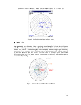International Journal of Wireless  Mobile Networks (IJWMN) Vol. 6, No. 5, October 2014 
148 
D4, D4’ 0.2988 0.504 
D5, D5’ 0.2954 0.674 
D6, D6’ 0.2918 0.884 
D7, D7’ 0.2885 1.164 
D8, D8’ 0.285 1.474 
D9, D9’ 0.2816 1.744 
D10, D10’ 0.278 2.014 
D11, D11’ 0.2744 2.284 
An array of units of antennas has a narrower beam width, and hence higher gain than one single 
antenna. The maximum achievable gain could be N times greater than one unit fed with same 
power if there are N units in an array. Stacking distance is a function of half 
power beam width (HPBW) of individual antenna of an array. The optimum stacking distance for 
maximum gain is given by, 

 
	 
l 
S = opt 
 
f 
 