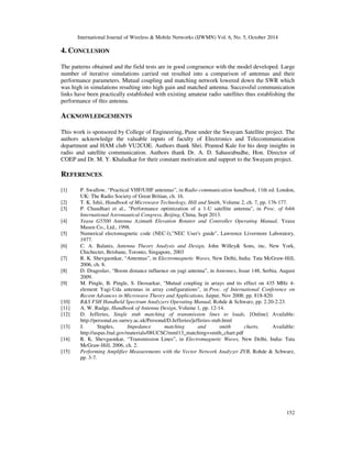 International Journal of Wireless  Mobile Networks (IJWMN) Vol. 6, No. 5, October 2014 
149 
Table 2. Comparison between antennas 
Parameter Cross Yagi antenna 2 unit array antenna 4 unit array antenna 
Gain 15.5 dBi 18.6 dBi 20.9 dBi 
SWR 2.8 2.78 1.49 
HPBW 32° 32° 16° 
Front to Back ratio 21.35 21.86 18.36 
Cable loss 0.5dB 1 dB 2dB 
Connector loss 0.22dB 0.44 dB 0.88dB 
It is observed that 2 unit array antenna provides higher gain than single cross Yagi antenna and 
the losses are lesser than 4 unit array antenna. The simulated radiation patterns of 2 unit array 
antenna are as shown in Fig. 3 and Fig. 4 
Figure 3. Simulated Horizontal Plane Radiation Pattern 
 