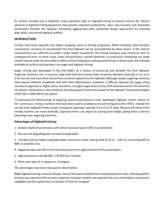 As surface minable coal is depleted, many operators look to highwall mining to extend reserve life. Recent
advances in highwall mining equipment have greatly improved productivity, clean coal recovery, and attainable
penetration beneath the highwall. Somewhat lagging have been systematic design approaches for ensuring
web pillar and overall highwall stability.

INTRODUCTION:
Surface coal mines typically face higher stripping ratios as mining progresses. When stripping ratios become
uneconomic, recovery of coal beneath the final highwall can be accomplished by other means. If the reserve
characteristics are sufficient to justify a large capital investment, the mining company may choose to start an
underground mine. In some cases, seam characteristics, market demands, or production scheduling can make
certain reserve areas not amenable to either surface stripping or underground mining. In these cases, the methods
available to surface coal operators are auger and highwall mining.
Auger mining was developed in the mid-1940’s as a means of recovering coal beneath the final highwall.
Augering machines are, in essence, large drills that bore circular holes of various diameter (typically 1-2 m, or 36 ft) into the coal seam from the pit floor or bench adjacent to the highwall. Although simple, augering machines
have several inherent drawbacks that limit their effectiveness. Guidance is difficult, because the auger string
consists of segments or flights and is, therefore, not rigid. Auger holes tend to drift downward and in the direction
of rotation. Penetration is also limited by the horsepower of the drive system at the highwall. Penetration lengths
of 90-150 m (300-500 ft) are typical.
To overcome the shortcomings of augering, several manufacturers have developed highwall miners based on
the continuous mining machines that have been used in underground coal mining since the 1970’s. Instead of a
circular hole, highwall miners create rectangular openings, typically 3.5 m (11.5 ft wide. Because the head of the
mining machine can move vertically, highwall miners can adjust to varying seam height, giving them a distinct
advantage over augering machines.

Advantages of Highwall mining:
1. Greater depth of penetration with almost constant power (305 m penetration)
2. No coal size degrading with increase mining depth.
3. Variable cutting height using adjustable continuous miner cutting head (0.75 m – 3.05 m), extracting 60% to
80% of available coal.
4. Negotiate dips and rolls in the seam because of non-rigid structure of the push beams.
5. High production rate (80 000– 120 000 ton / month)
6. Mine seam dips of +5 degree to -12 degree.
The advantages have been discussed in detail below:
Cost: Highwall mining is clearly cheaper, due to the lower establishment and development costs. (Already paid for
by open cast operation) No in-seam supportor transport systems are required, the cost of ventilation measures is
negligible and the capital cost is a fraction of that of a longwall.

 