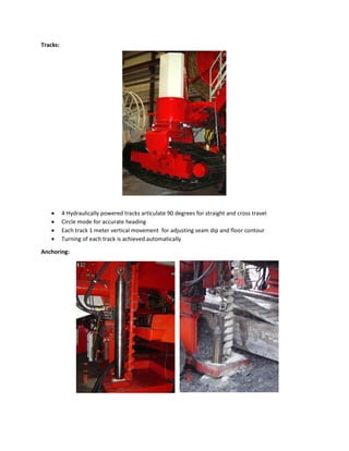 Tracks:






4 Hydraulically powered tracks articulate 90 degrees for straight and cross travel
Circle mode for accurate heading
Each track 1 meter vertical movement for adjusting seam dip and floor contour
Turning of each track is achieved automatically

Anchoring:

 