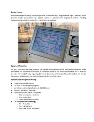 Control System:
Most of the highwall mining system’s operation is controlled by a Programmable Logic Controller, which
provides reliable performance for greater uptime. A comprehensive diagnostics system, including
troubleshooting assistance, streamlines maintenance procedures.

Equipment Relocation:
For quick relocation over long distances, the highwall mining system can be taken apart in modules. Rapid
disassembly and reassembly is facilitated by convenient hydraulic and electrical connectors, and all modules
are sized for transport using regular public roads. Depending on local conditions, the system can also be
transported between sites and without disassembly by heavy haul trucks.

Performance of Highwall Mining:








Penetration upto 300 meters
Can work on dip of up to 15 degrees
Monthly production typically around 100,000 tonnes
Operates with a 3 / 4 man crew
Up to 70% recovery, which is subject to
o Coal compression resistance
o Overburden load
o Seam height / Pillar stability
The strength of HW technology:
o No ash dilution
o Very high up-time
o Only crew of four is required.

 