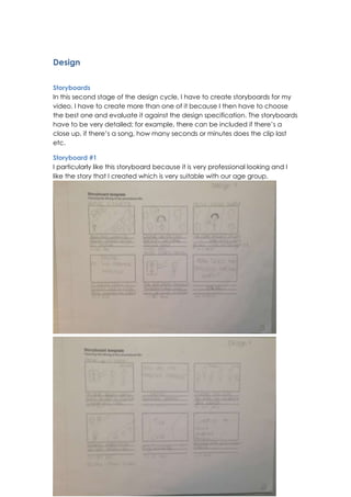 Design
Storyboards
In this second stage of the design cycle, I have to create storyboards for my
video. I have to create more than one of it because I then have to choose
the best one and evaluate it against the design specification. The storyboards
have to be very detailed; for example, there can be included if there’s a
close up, if there’s a song, how many seconds or minutes does the clip last
etc.
Storyboard #1
I particularly like this storyboard because it is very professional looking and I
like the story that I created which is very suitable with our age group.

 