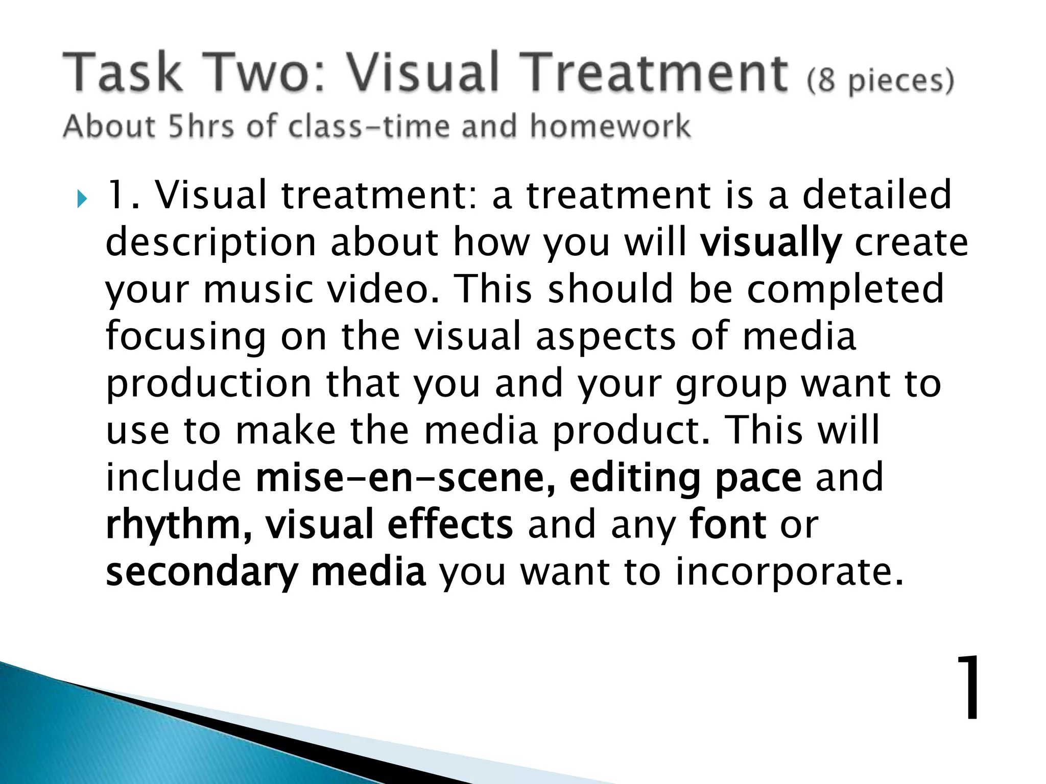  1. Visual treatment: a treatment is a detailed
description about how you will visually create
your music video. This should be completed
focusing on the visual aspects of media
production that you and your group want to
use to make the media product. This will
include mise-en-scene, editing pace and
rhythm, visual effects and any font or
secondary media you want to incorporate.
1
 