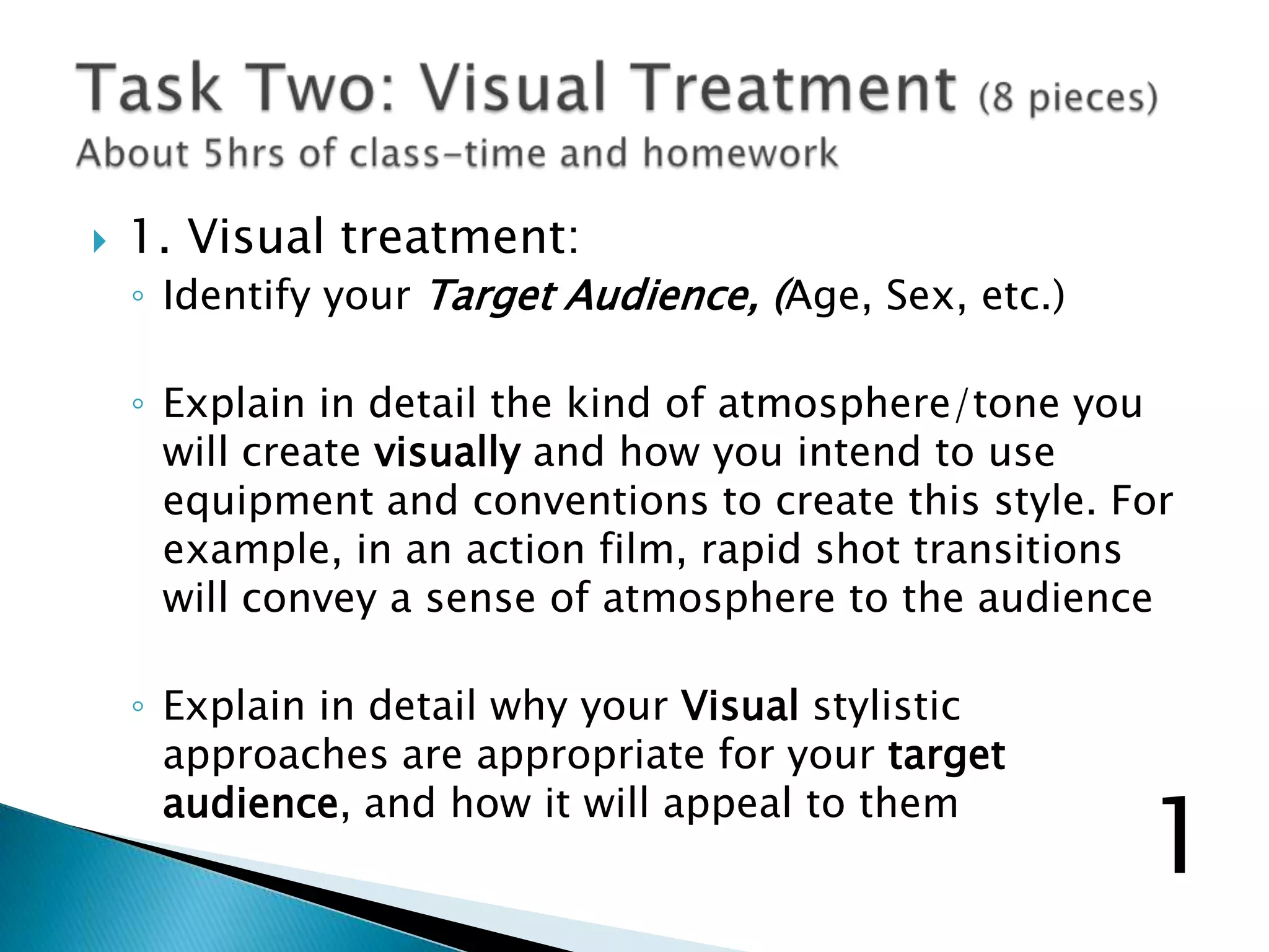  1. Visual treatment:
◦ Identify your Target Audience, (Age, Sex, etc.)
◦ Explain in detail the kind of atmosphere/tone you
will create visually and how you intend to use
equipment and conventions to create this style. For
example, in an action film, rapid shot transitions
will convey a sense of atmosphere to the audience
◦ Explain in detail why your Visual stylistic
approaches are appropriate for your target
audience, and how it will appeal to them
1
 