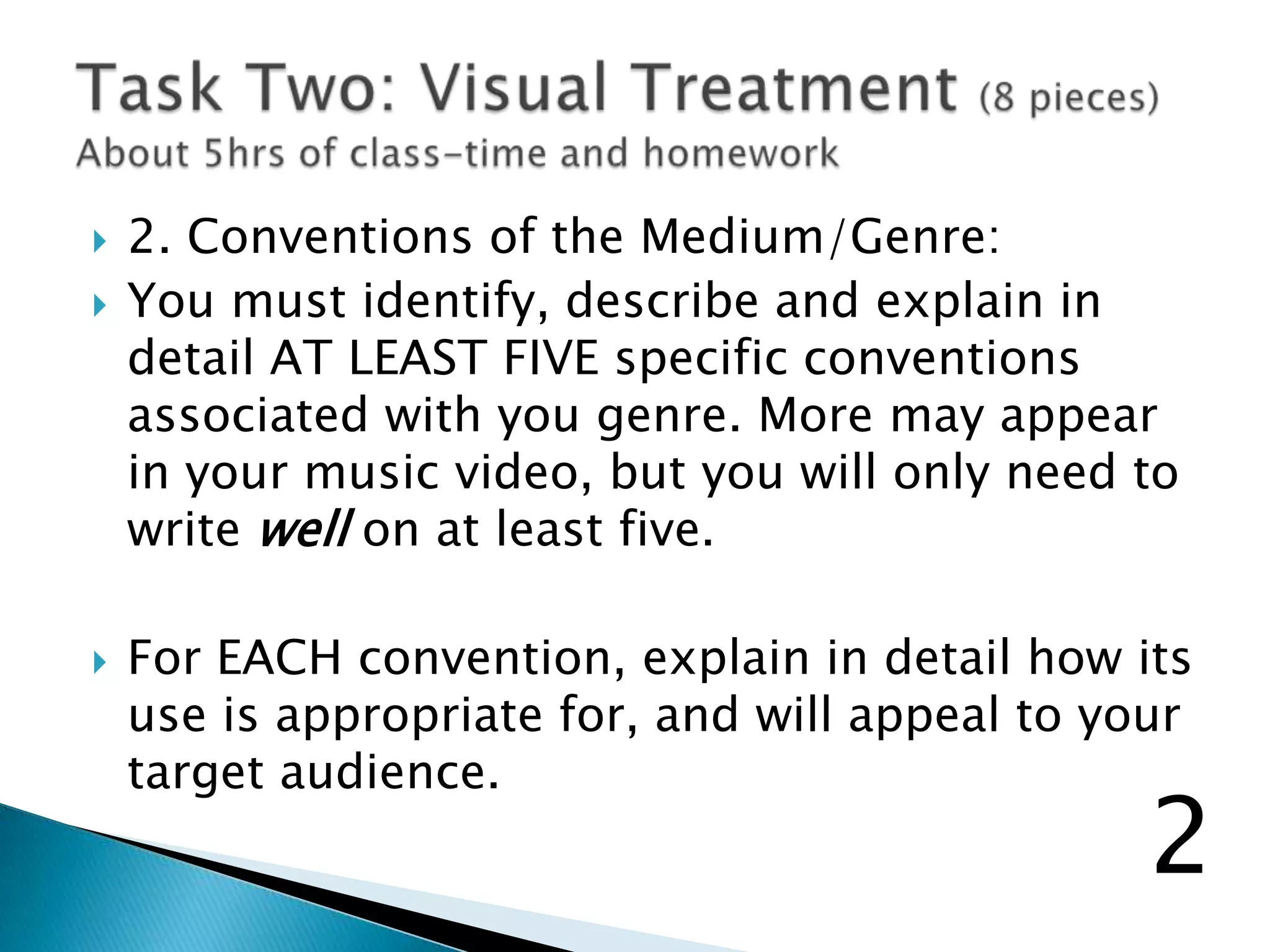 2. Conventions of the Medium/Genre:
 You must identify, describe and explain in
detail AT LEAST FIVE specific conventions
associated with you genre. More may appear
in your music video, but you will only need to
write well on at least five.
 For EACH convention, explain in detail how its
use is appropriate for, and will appeal to your
target audience.
2
 