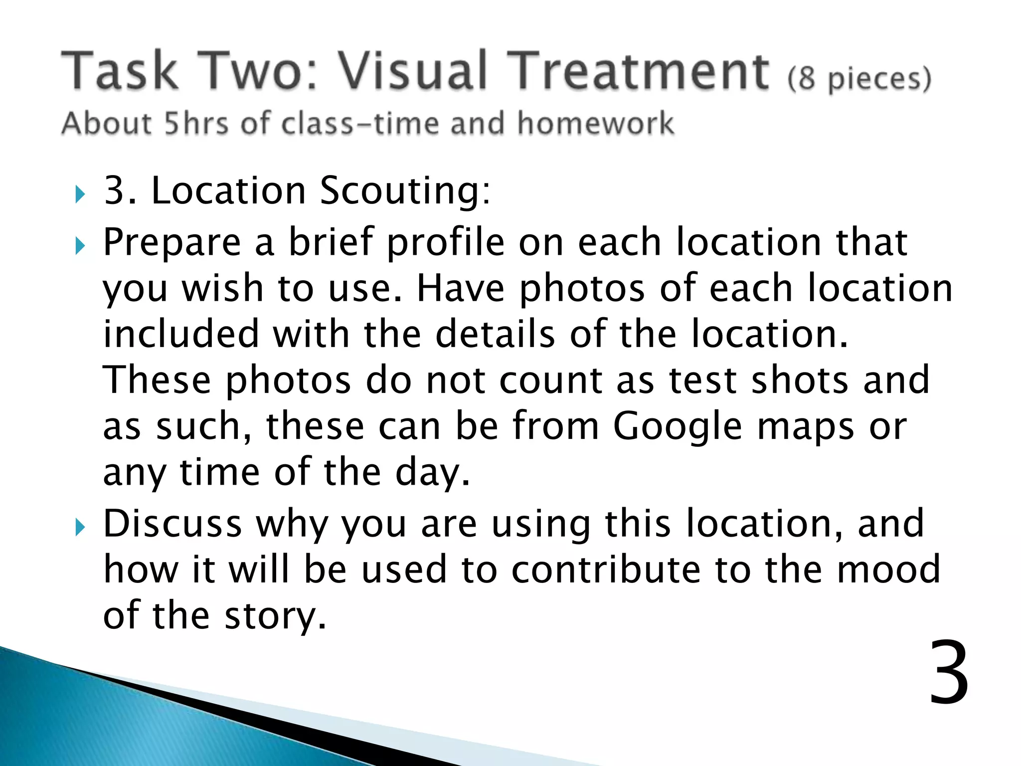  3. Location Scouting:
 Prepare a brief profile on each location that
you wish to use. Have photos of each location
included with the details of the location.
These photos do not count as test shots and
as such, these can be from Google maps or
any time of the day.
 Discuss why you are using this location, and
how it will be used to contribute to the mood
of the story.
3
 