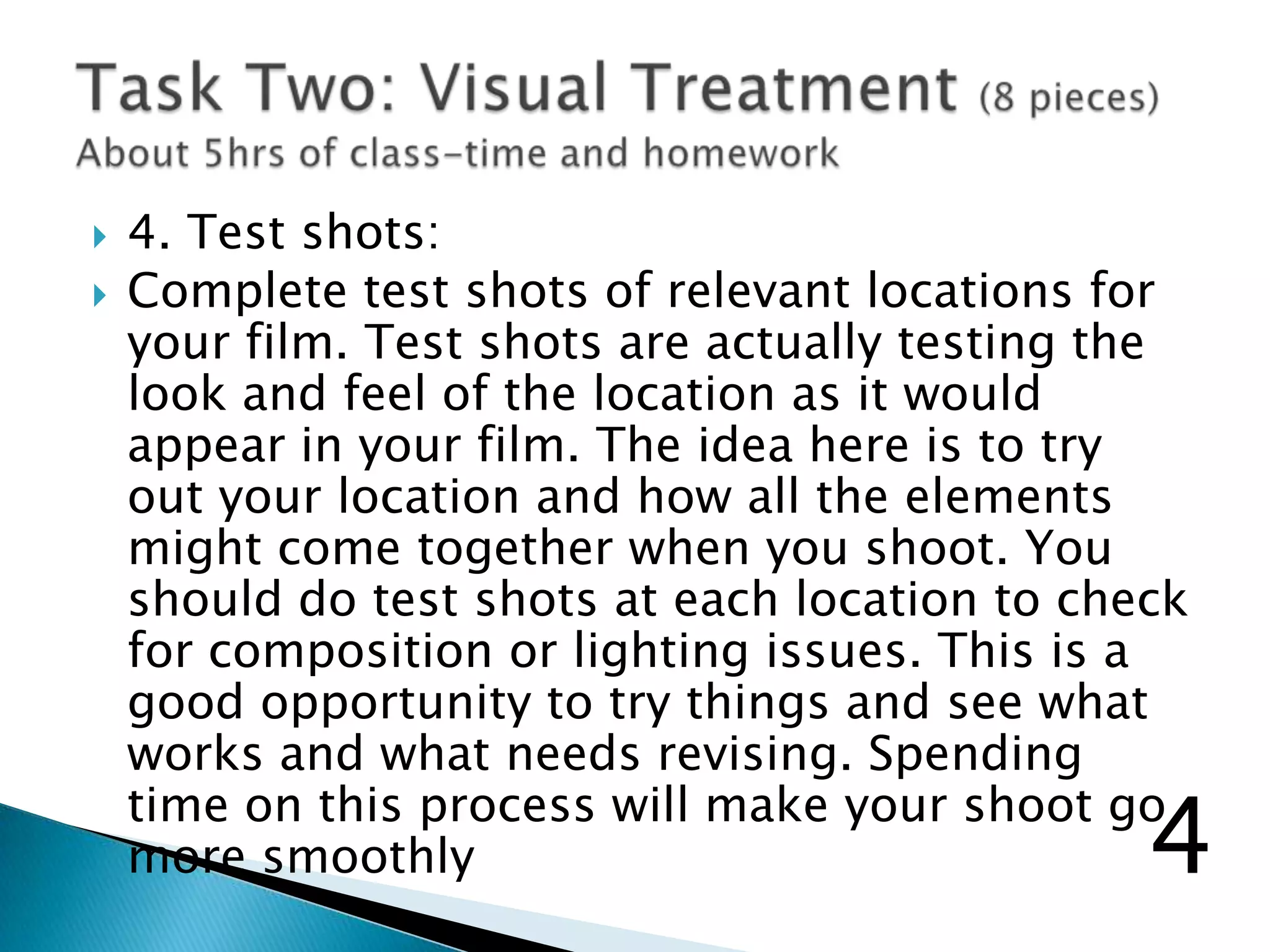  4. Test shots:
 Complete test shots of relevant locations for
your film. Test shots are actually testing the
look and feel of the location as it would
appear in your film. The idea here is to try
out your location and how all the elements
might come together when you shoot. You
should do test shots at each location to check
for composition or lighting issues. This is a
good opportunity to try things and see what
works and what needs revising. Spending
time on this process will make your shoot go
more smoothly 4
 