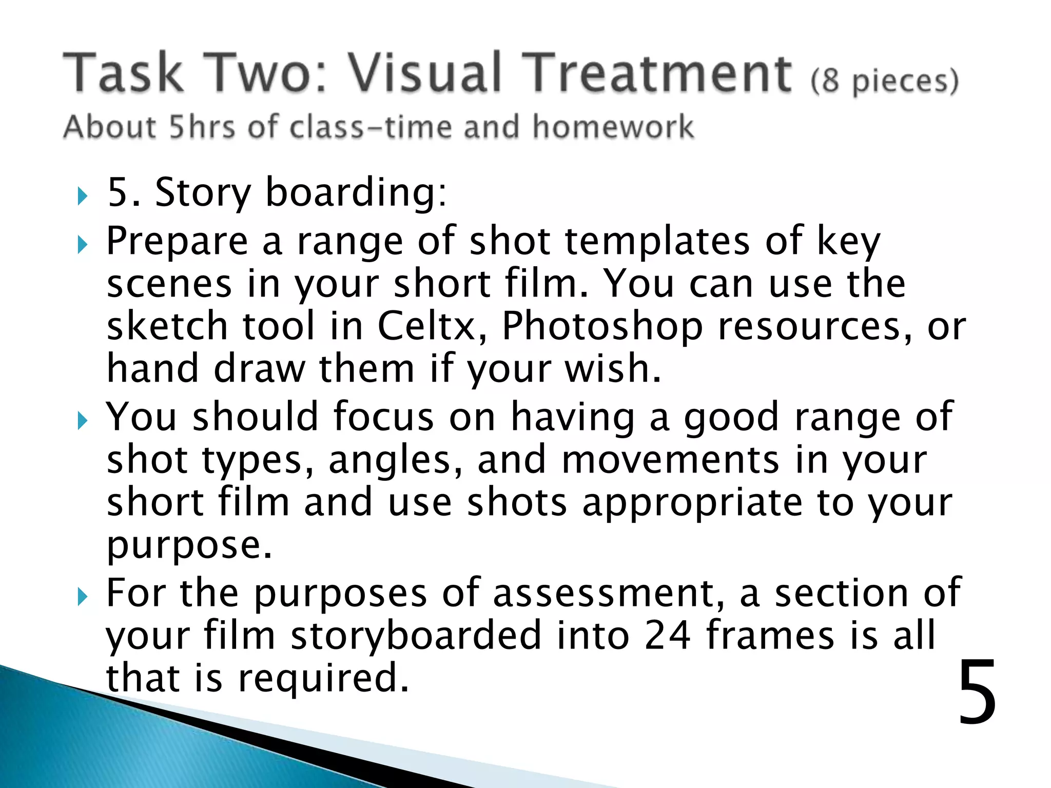  5. Story boarding:
 Prepare a range of shot templates of key
scenes in your short film. You can use the
sketch tool in Celtx, Photoshop resources, or
hand draw them if your wish.
 You should focus on having a good range of
shot types, angles, and movements in your
short film and use shots appropriate to your
purpose.
 For the purposes of assessment, a section of
your film storyboarded into 24 frames is all
that is required.
5
 