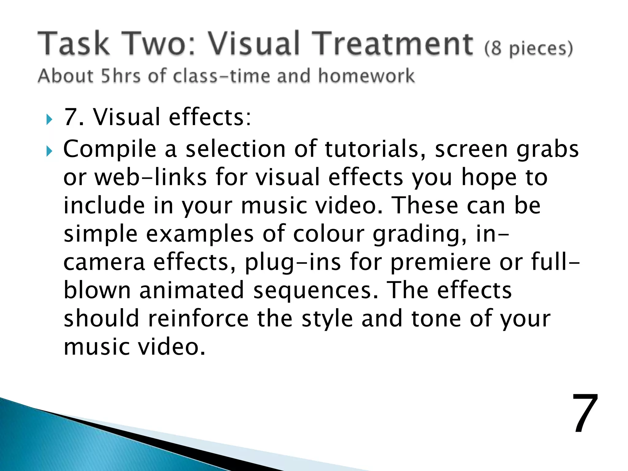  7. Visual effects:
 Compile a selection of tutorials, screen grabs
or web-links for visual effects you hope to
include in your music video. These can be
simple examples of colour grading, in-
camera effects, plug-ins for premiere or full-
blown animated sequences. The effects
should reinforce the style and tone of your
music video.
7
 