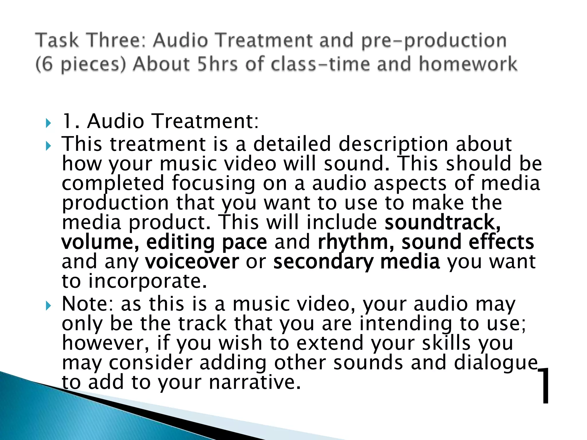  1. Audio Treatment:
 This treatment is a detailed description about
how your music video will sound. This should be
completed focusing on a audio aspects of media
production that you want to use to make the
media product. This will include soundtrack,
volume, editing pace and rhythm, sound effects
and any voiceover or secondary media you want
to incorporate.
 Note: as this is a music video, your audio may
only be the track that you are intending to use;
however, if you wish to extend your skills you
may consider adding other sounds and dialogue
to add to your narrative.
1
 