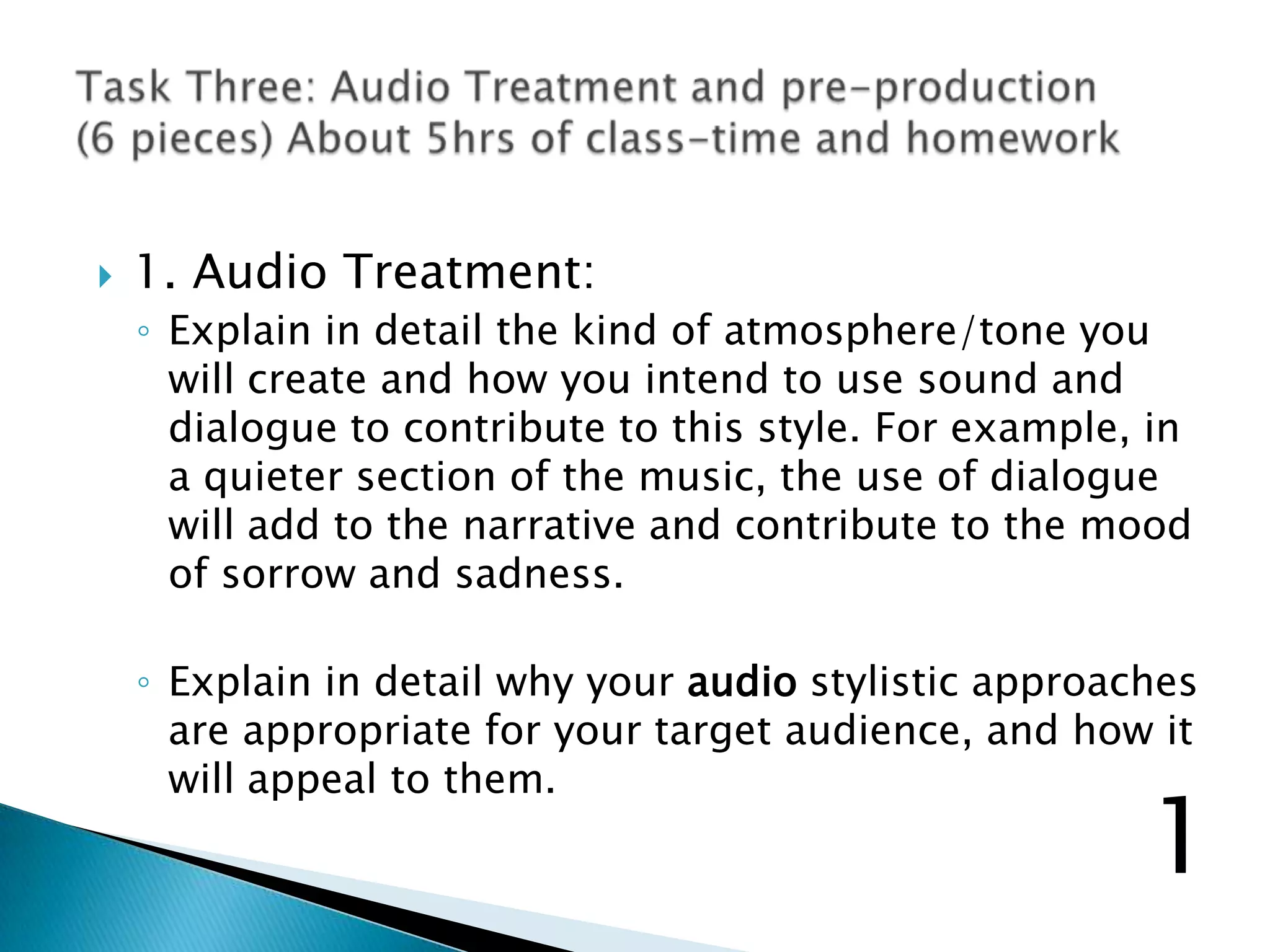  1. Audio Treatment:
◦ Explain in detail the kind of atmosphere/tone you
will create and how you intend to use sound and
dialogue to contribute to this style. For example, in
a quieter section of the music, the use of dialogue
will add to the narrative and contribute to the mood
of sorrow and sadness.
◦ Explain in detail why your audio stylistic approaches
are appropriate for your target audience, and how it
will appeal to them.
1
 