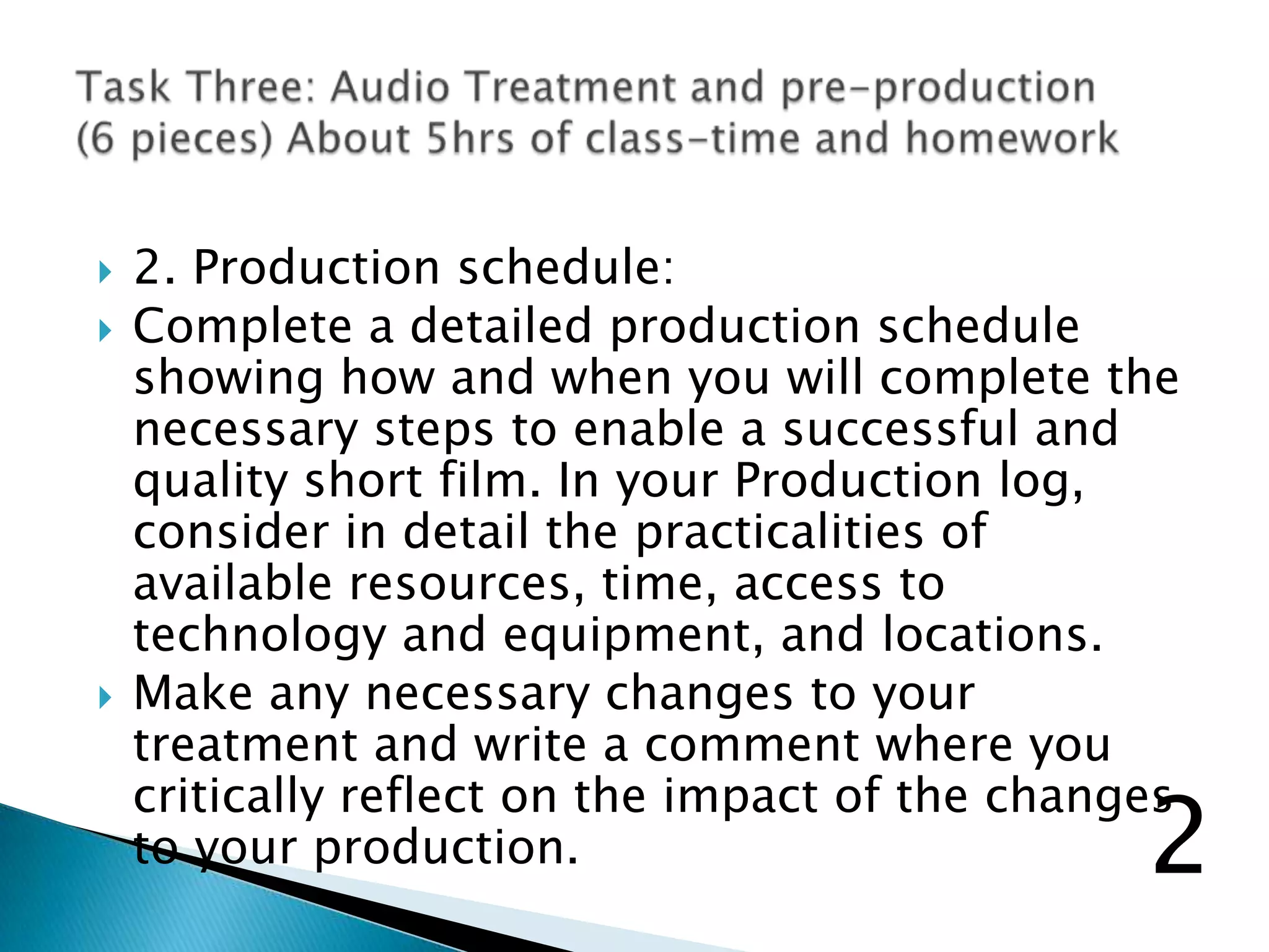  2. Production schedule:
 Complete a detailed production schedule
showing how and when you will complete the
necessary steps to enable a successful and
quality short film. In your Production log,
consider in detail the practicalities of
available resources, time, access to
technology and equipment, and locations.
 Make any necessary changes to your
treatment and write a comment where you
critically reflect on the impact of the changes
to your production. 2
 
