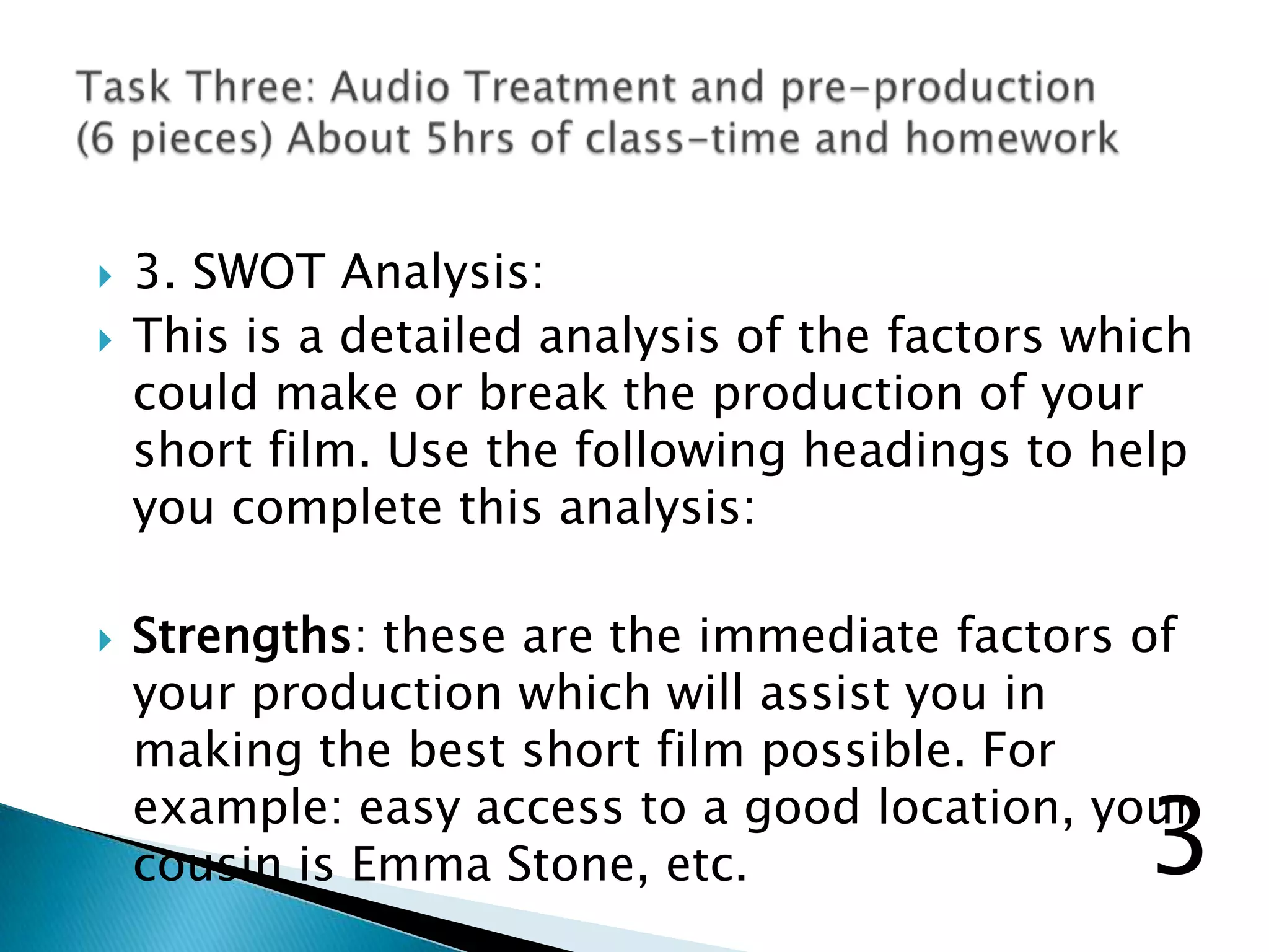  3. SWOT Analysis:
 This is a detailed analysis of the factors which
could make or break the production of your
short film. Use the following headings to help
you complete this analysis:
 Strengths: these are the immediate factors of
your production which will assist you in
making the best short film possible. For
example: easy access to a good location, your
cousin is Emma Stone, etc. 3
 