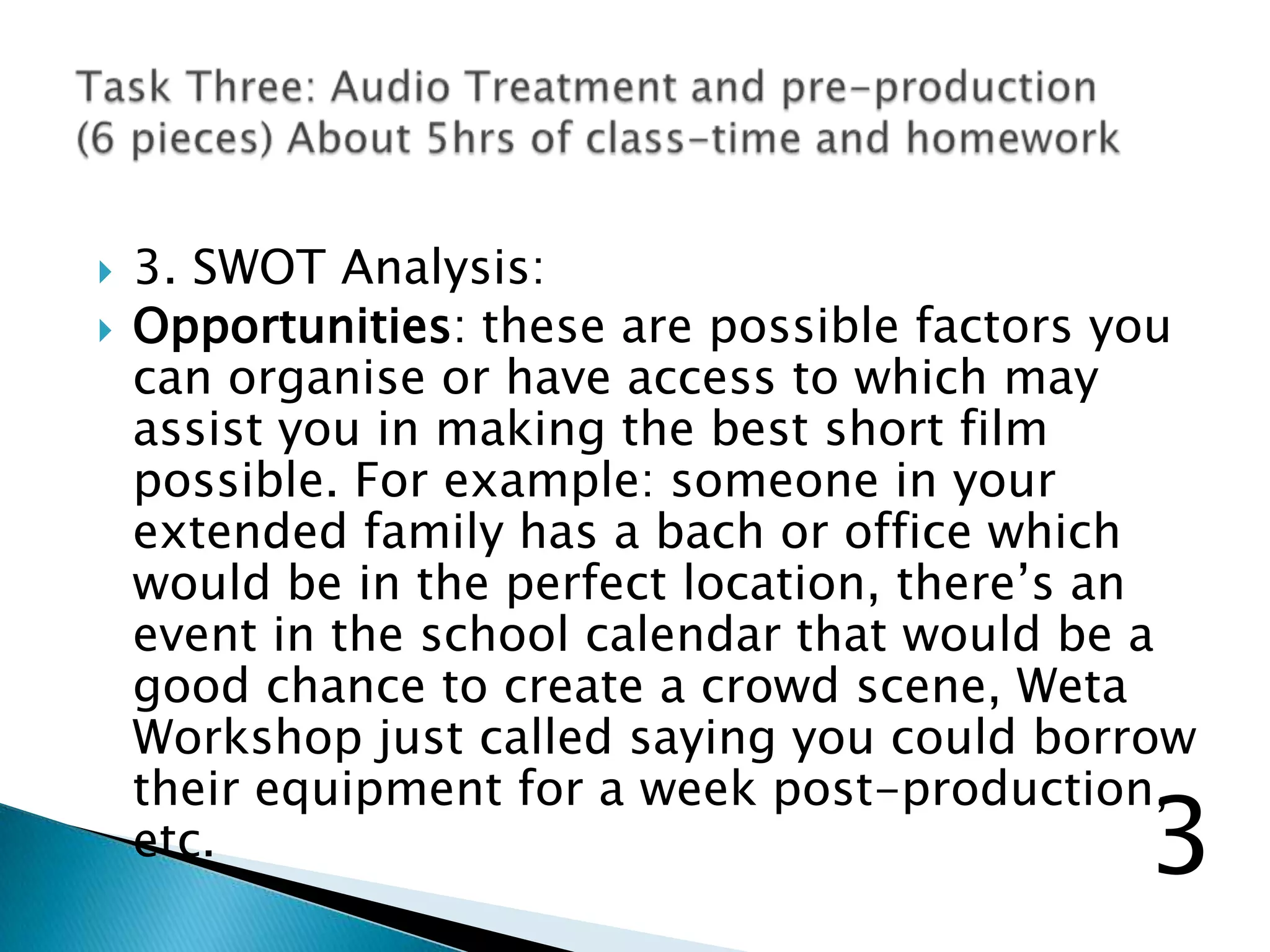  3. SWOT Analysis:
 Opportunities: these are possible factors you
can organise or have access to which may
assist you in making the best short film
possible. For example: someone in your
extended family has a bach or office which
would be in the perfect location, there‟s an
event in the school calendar that would be a
good chance to create a crowd scene, Weta
Workshop just called saying you could borrow
their equipment for a week post-production,
etc. 3
 