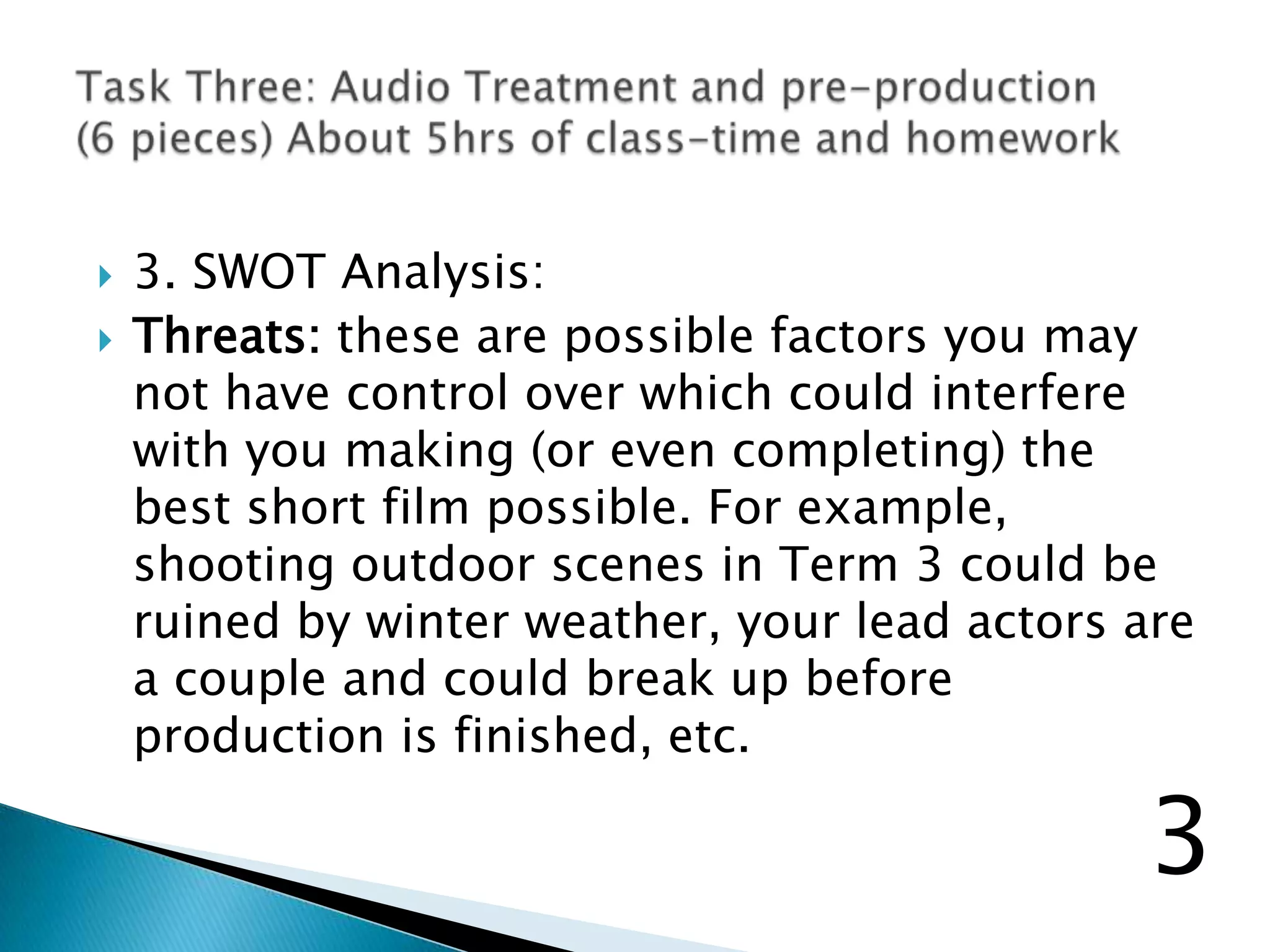  3. SWOT Analysis:
 Threats: these are possible factors you may
not have control over which could interfere
with you making (or even completing) the
best short film possible. For example,
shooting outdoor scenes in Term 3 could be
ruined by winter weather, your lead actors are
a couple and could break up before
production is finished, etc.
3
 