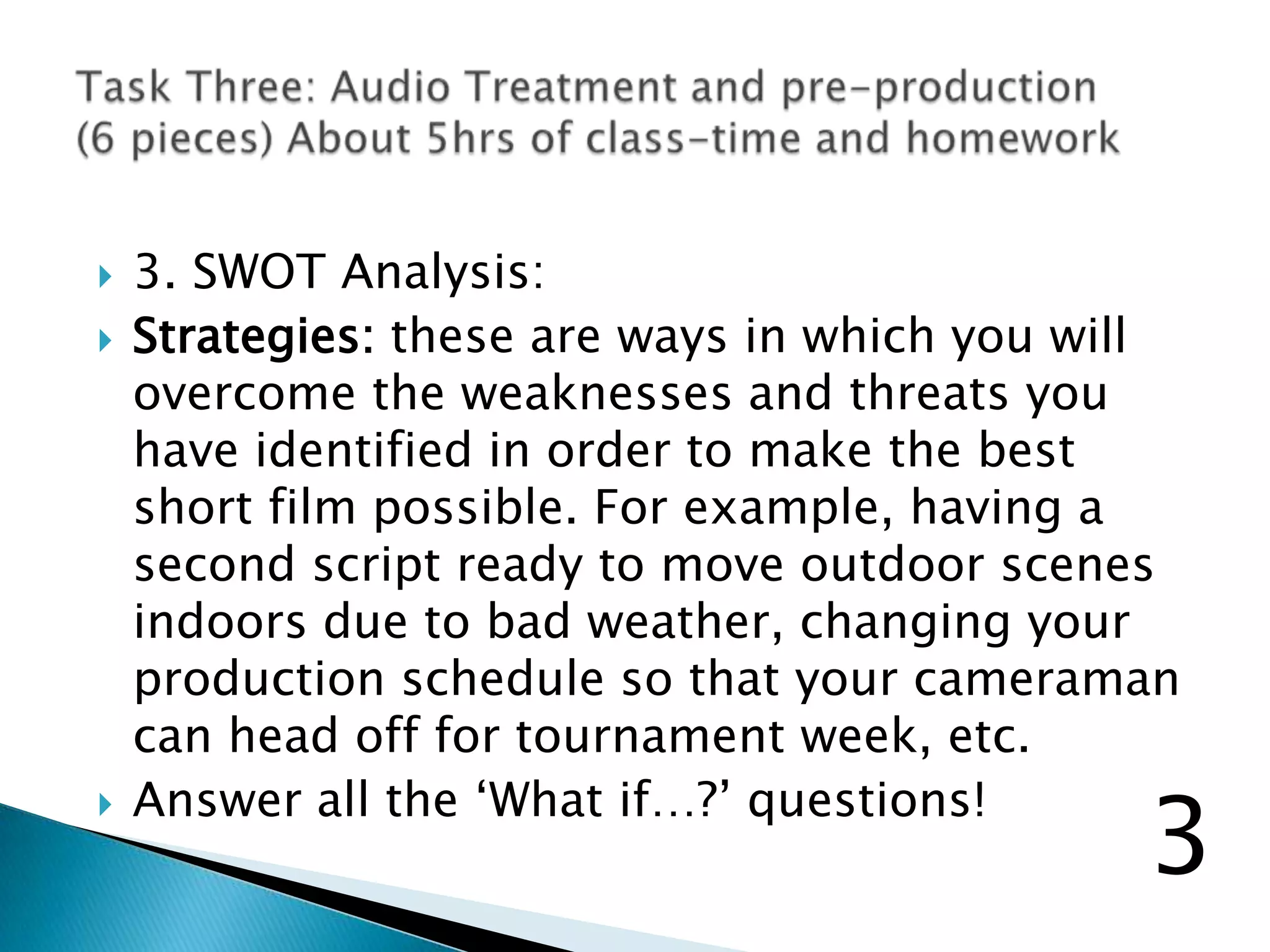  3. SWOT Analysis:
 Strategies: these are ways in which you will
overcome the weaknesses and threats you
have identified in order to make the best
short film possible. For example, having a
second script ready to move outdoor scenes
indoors due to bad weather, changing your
production schedule so that your cameraman
can head off for tournament week, etc.
 Answer all the „What if…?‟ questions!
3
 