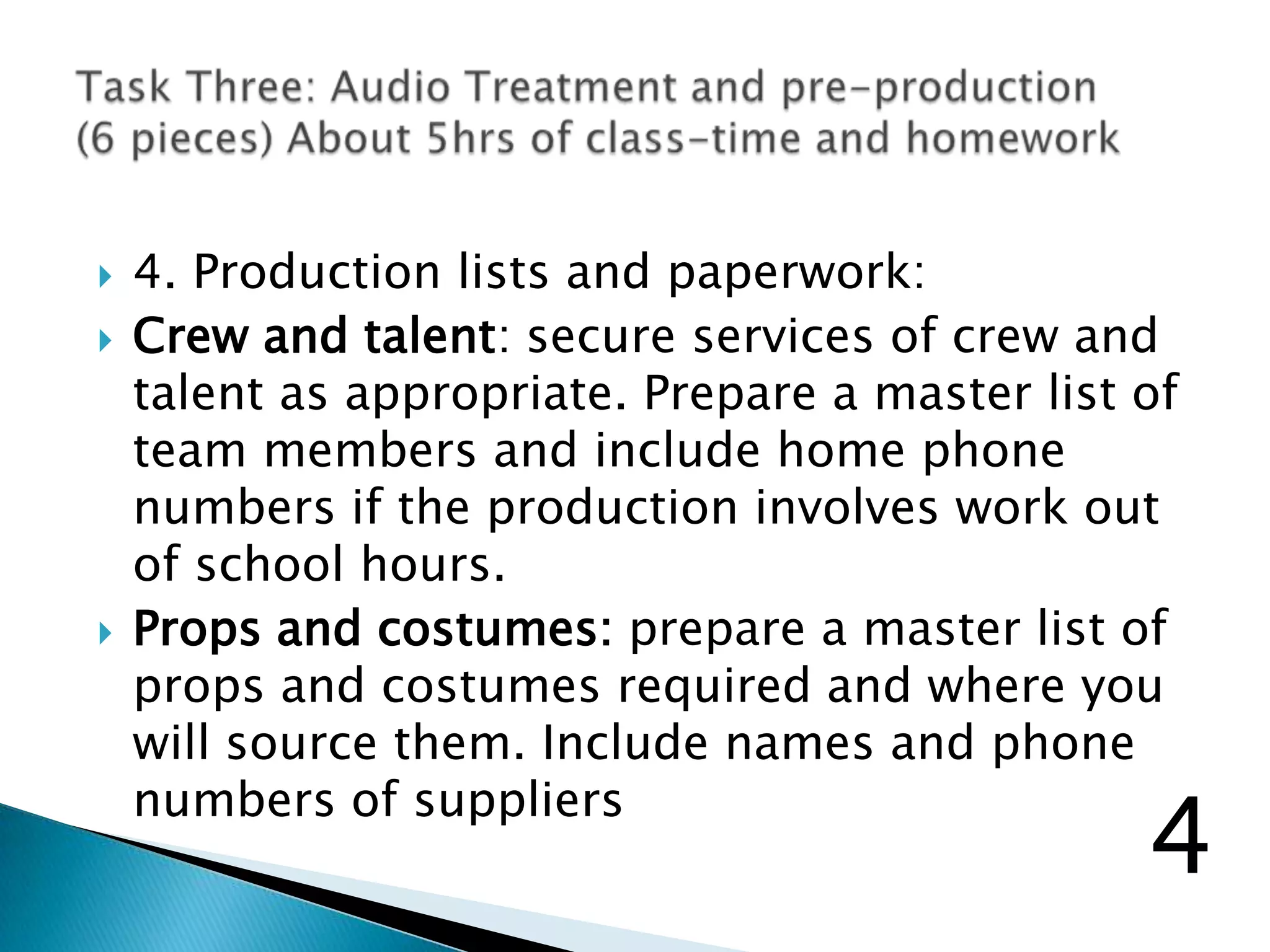  4. Production lists and paperwork:
 Crew and talent: secure services of crew and
talent as appropriate. Prepare a master list of
team members and include home phone
numbers if the production involves work out
of school hours.
 Props and costumes: prepare a master list of
props and costumes required and where you
will source them. Include names and phone
numbers of suppliers
4
 