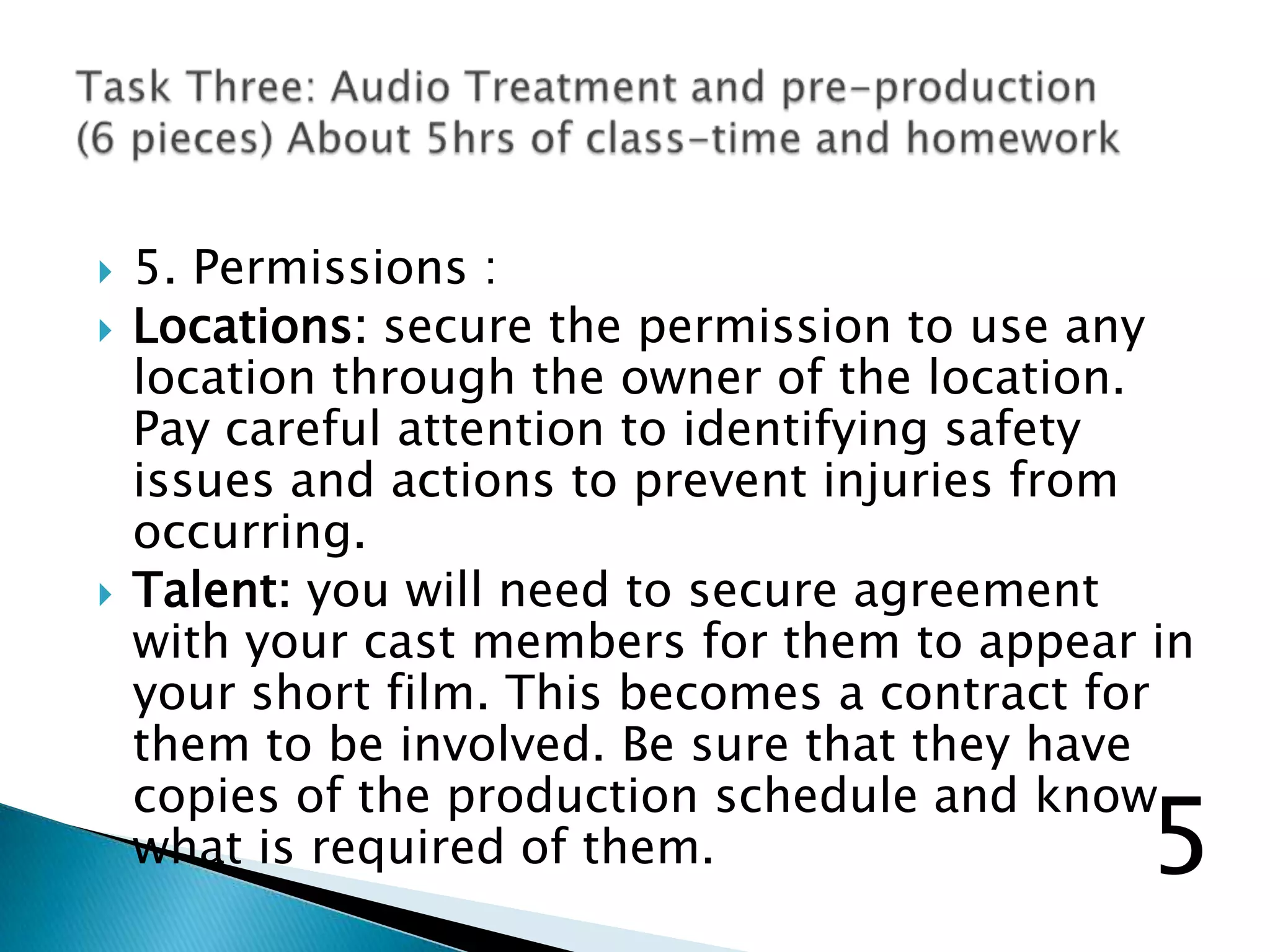  5. Permissions :
 Locations: secure the permission to use any
location through the owner of the location.
Pay careful attention to identifying safety
issues and actions to prevent injuries from
occurring.
 Talent: you will need to secure agreement
with your cast members for them to appear in
your short film. This becomes a contract for
them to be involved. Be sure that they have
copies of the production schedule and know
what is required of them. 5
 