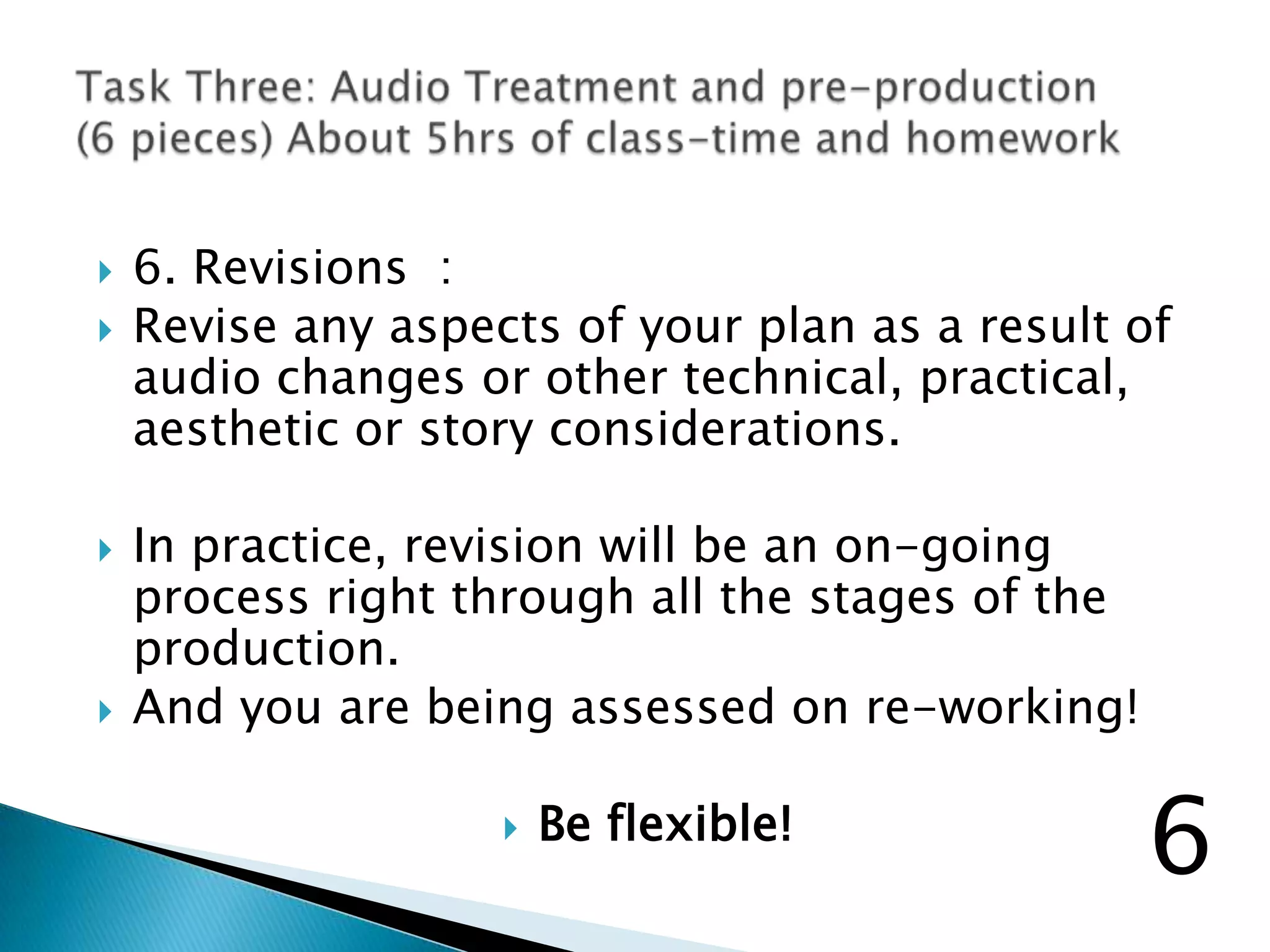  6. Revisions :
 Revise any aspects of your plan as a result of
audio changes or other technical, practical,
aesthetic or story considerations.
 In practice, revision will be an on-going
process right through all the stages of the
production.
 And you are being assessed on re-working!
 Be flexible!
6
 