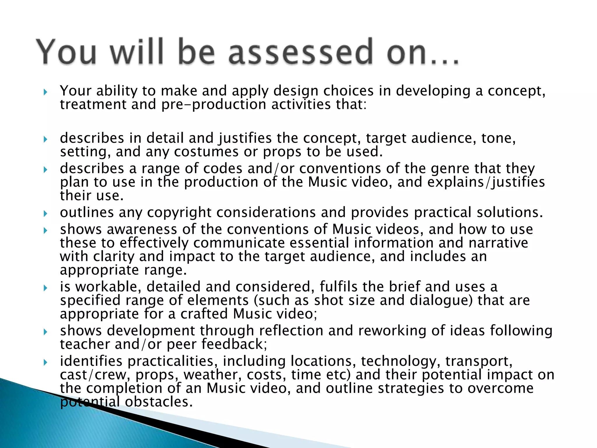  Your ability to make and apply design choices in developing a concept,
treatment and pre-production activities that:
 describes in detail and justifies the concept, target audience, tone,
setting, and any costumes or props to be used.
 describes a range of codes and/or conventions of the genre that they
plan to use in the production of the Music video, and explains/justifies
their use.
 outlines any copyright considerations and provides practical solutions.
 shows awareness of the conventions of Music videos, and how to use
these to effectively communicate essential information and narrative
with clarity and impact to the target audience, and includes an
appropriate range.
 is workable, detailed and considered, fulfils the brief and uses a
specified range of elements (such as shot size and dialogue) that are
appropriate for a crafted Music video;
 shows development through reflection and reworking of ideas following
teacher and/or peer feedback;
 identifies practicalities, including locations, technology, transport,
cast/crew, props, weather, costs, time etc) and their potential impact on
the completion of an Music video, and outline strategies to overcome
potential obstacles.
 