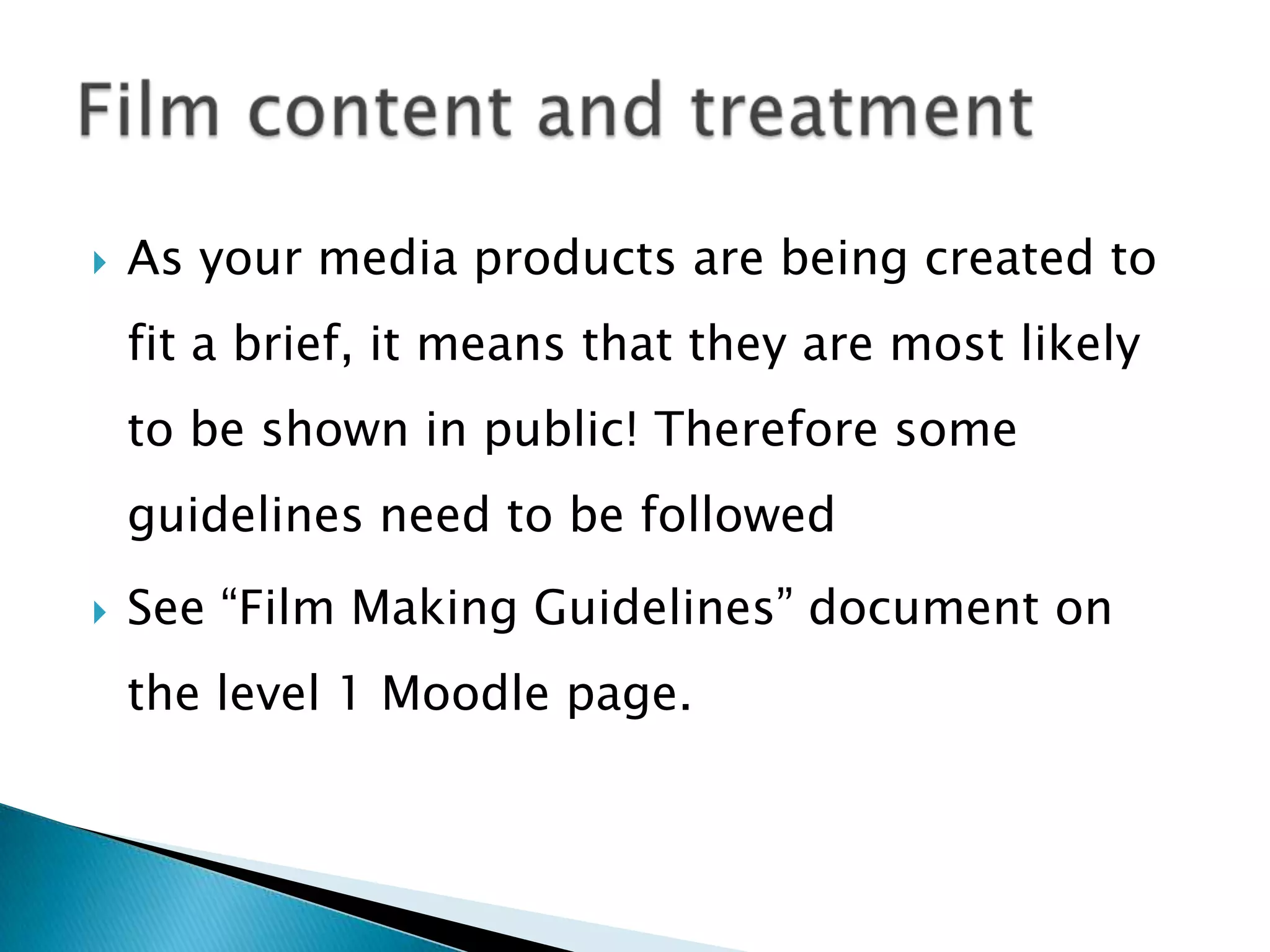  As your media products are being created to
fit a brief, it means that they are most likely
to be shown in public! Therefore some
guidelines need to be followed
 See “Film Making Guidelines” document on
the level 1 Moodle page.
 