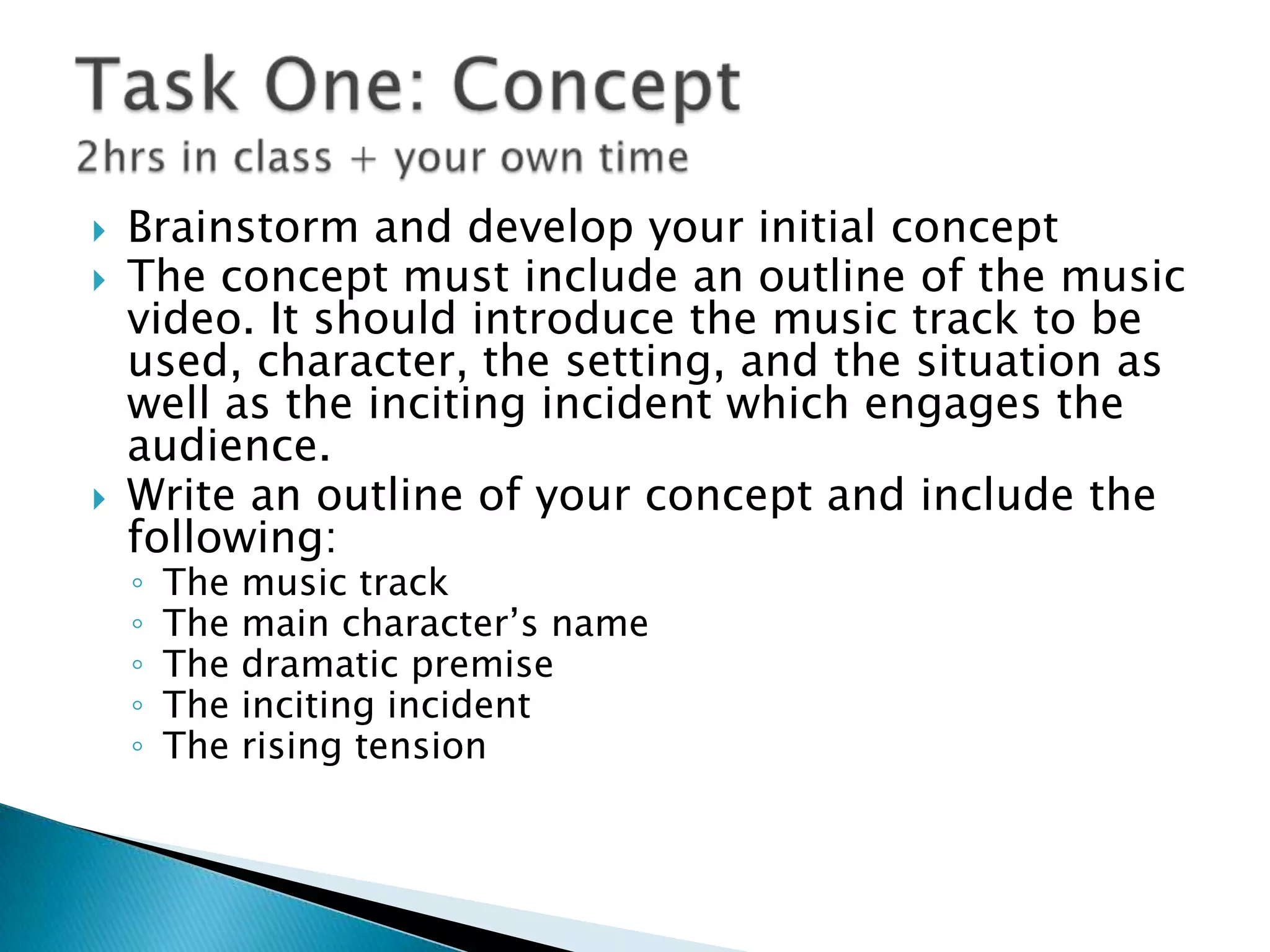  Brainstorm and develop your initial concept
 The concept must include an outline of the music
video. It should introduce the music track to be
used, character, the setting, and the situation as
well as the inciting incident which engages the
audience.
 Write an outline of your concept and include the
following:
◦ The music track
◦ The main character‟s name
◦ The dramatic premise
◦ The inciting incident
◦ The rising tension
 