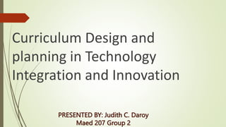 PRESENTED BY: Judith C. Daroy
Maed 207 Group 2
Curriculum Design and
planning in Technology
Integration and Innovation
 