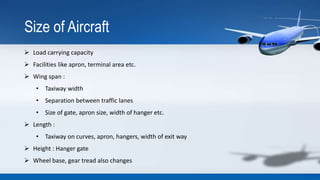 Size of Aircraft
 Load carrying capacity
 Facilities like apron, terminal area etc.
 Wing span :
• Taxiway width
• Sepa...